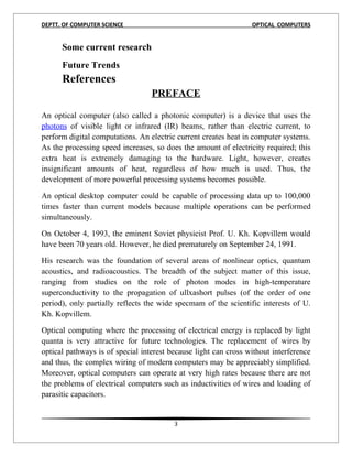 DEPTT. OF COMPUTER SCIENCE                                       OPTICAL COMPUTERS


      Some current research
      Future Trends
      References
                                  PREFACE

An optical computer (also called a photonic computer) is a device that uses the
photons of visible light or infrared (IR) beams, rather than electric current, to
perform digital computations. An electric current creates heat in computer systems.
As the processing speed increases, so does the amount of electricity required; this
extra heat is extremely damaging to the hardware. Light, however, creates
insignificant amounts of heat, regardless of how much is used. Thus, the
development of more powerful processing systems becomes possible.

An optical desktop computer could be capable of processing data up to 100,000
times faster than current models because multiple operations can be performed
simultaneously.

On October 4, 1993, the eminent Soviet physicist Prof. U. Kh. Kopvillem would
have been 70 years old. However, he died prematurely on September 24, 1991.

His research was the foundation of several areas of nonlinear optics, quantum
acoustics, and radioacoustics. The breadth of the subject matter of this issue,
ranging from studies on the role of photon modes in high-temperature
superconductivity to the propagation of ullxashort pulses (of the order of one
period), only partially reflects the wide specmam of the scientific interests of U.
Kh. Kopvillem.

Optical computing where the processing of electrical energy is replaced by light
quanta is very attractive for future technologies. The replacement of wires by
optical pathways is of special interest because light can cross without interference
and thus, the complex wiring of modern computers may be appreciably simplified.
Moreover, optical computers can operate at very high rates because there are not
the problems of electrical computers such as inductivities of wires and loading of
parasitic capacitors.


                                         3
 