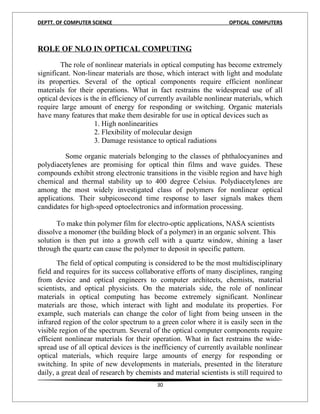 DEPTT. OF COMPUTER SCIENCE                                          OPTICAL COMPUTERS


8
ROLE OF NLO IN OPTICAL COMPUTING

        The role of nonlinear materials in optical computing has become extremely
significant. Non-linear materials are those, which interact with light and modulate
its properties. Several of the optical components require efficient nonlinear
materials for their operations. What in fact restrains the widespread use of all
optical devices is the in efficiency of currently available nonlinear materials, which
require large amount of energy for responding or switching. Organic materials
have many features that make them desirable for use in optical devices such as
                     1. High nonlinearities
                     2. Flexibility of molecular design
                     3. Damage resistance to optical radiations

          Some organic materials belonging to the classes of phthalocyanines and
polydiacetylenes are promising for optical thin films and wave guides. These
compounds exhibit strong electronic transitions in the visible region and have high
chemical and thermal stability up to 400 degree Celsius. Polydiacetylenes are
among the most widely investigated class of polymers for nonlinear optical
applications. Their subpicosecond time response to laser signals makes them
candidates for high-speed optoelectronics and information processing.

       To make thin polymer film for electro-optic applications, NASA scientists
dissolve a monomer (the building block of a polymer) in an organic solvent. This
solution is then put into a growth cell with a quartz window, shining a laser
through the quartz can cause the polymer to deposit in specific pattern.
       The field of optical computing is considered to be the most multidisciplinary
field and requires for its success collaborative efforts of many disciplines, ranging
from device and optical engineers to computer architects, chemists, material
scientists, and optical physicists. On the materials side, the role of nonlinear
materials in optical computing has become extremely significant. Nonlinear
materials are those, which interact with light and modulate its properties. For
example, such materials can change the color of light from being unseen in the
infrared region of the color spectrum to a green color where it is easily seen in the
visible region of the spectrum. Several of the optical computer components require
efficient nonlinear materials for their operation. What in fact restrains the wide-
spread use of all optical devices is the inefficiency of currently available nonlinear
optical materials, which require large amounts of energy for responding or
switching. In spite of new developments in materials, presented in the literature
daily, a great deal of research by chemists and material scientists is still required to
                                          30
 