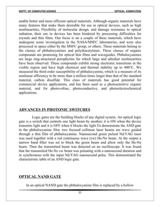 DEPTT. OF COMPUTER SCIENCE                                        OPTICAL COMPUTERS


enable better and more efficient optical materials. Although organic materials have
many features that make them desirable for use in optical devices, such as high
nonlinearities, Flexibility of molecular design, and damage resistance to optical
radiation, their use in devices has been hindered by processing difficulties for
crystals and thin films. Our focus is on a couple of these materials, which have
undergone some investigation in the NASA/MSFC laboratories, and were also
processed in space either by the MSFC group, or others. These materials belong to
the classes of phthalocyanines and polydiacetylenes. These classes of organic
compounds are promising for optical thin films and waveguides. Phthalocyanines
are large ring-structured porophyrins for which large and ultrafast nonlinearities
have been observed. These compounds exhibit strong electronic transitions in the
visible region and have high chemical and thermal stability up to 400°C. We
measured the third order susceptibility of phthalocyanine, which is a measure of its
nonlinear efficiency to be more than a million times larger than that of the standard
material, carbon disulfide. This class of materials has good potential for
commercial device applications, and has been used as a photosensitive organic
material, and for photovoltiac, photoconductive, and photoelectrochemical
applications.



ADVANCES IN PHOTONIC SWITCHES
          Logic gates are the building blocks of any digital system. An optical logic
gate is a switch that controls one light beam by another; it is ON when the device
transmits light and it is OFF when it blocks the light.To demonstrate the AND gate
in the phthalocyanine film, two focused collinear laser beams are wave guided
through a thin film of phthalocyanine. Nanosecond green pulsed Nd:YAG laser
was used together with a red continuous wave (cw) He-Ne beam. At the output a
narrow band filter was set to block the green beam and allow only the He-Ne
beam. Then the transmitted beam was detected on an oscilloscope. It was found
that the transmitted He-Ne cw beam was pulsating with a nanosecond duration and
in synchronous with the input Nd:YAG nanosecond pulse. This demonstrated the
characteristic table of an AND logic gate.



OPTICAL NAND GATE

     In an optical NAND gate the phthalocyanine film is replaced by a hollow
                                         31
 