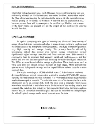 DEPTT. OF COMPUTER SCIENCE                                        OPTICAL COMPUTERS


fiber filled with polydiacetylene. Nd:YAG green picosecond laser pulse was sent
collinearly with red cw He-Ne laser onto one end of the fiber. At the other end of
the fiber a lens was focusing the output on to the narrow slit of a monochrometer
with its grating set for the red He-Ne laser. When both He-Ne laser and Nd:YAG
laser are present there will be no output at the oscilloscope. If either one or none
of the laser beams are present we get the output at the oscilloscope showing
NAND function.
11


OPTICAL MEMORY
       In optical computing two types of memory are discussed. One consists of
arrays of one-bit-store elements and other is mass storage, which is implemented
by optical disks or by holographic storage systems. This type of memory promises
very high capacity and storage density. The primary benefits offered by
holographic optical data storage over current storage technologies include
significantly higher storage capacities and faster read-out rates. This research is
expected to lead to compact, high capacity, rapid-and random-access, and low
power and low cost data storage devices necessary for future intelligent spacecraft.
The SLMs are used in optical data storage applications. These devices are used to
write data into the optical storage medium at high speed. More conventional
approaches to holographic storage use ion doped lithium niobate crystals to store
pages of data.
       For audio recordings ,a 150MBminidisk with a 2.5- in diameter has been
developed that uses special compression to shrink a standard CD’s640-MB storage
capacity onto the smaller polymer substrate. It is rewritable and uses magnetic field
modulation on optical material. The mini disc uses one of the two methods to write
information on to an optical disk. With the mini disk a magnetic field placed
behind the optical disk is modulated while the intensity of the writing laser is held
constant. By switching the polarity of the magnetic field while the laser creates a
state of flux in the optical material digital data can be recorded on a single layer.
As with all optical storage media a read laser retrieves the data.




                                 Fiber Optics: -


                                         32
 