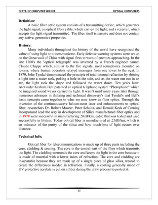 DEPTT. OF COMPUTER SCIENCE                                          OPTICAL COMPUTERS


Definition:
       A basic fiber optic system consists of a transmitting device, which generates
the light signal; an optical fiber cable, which carries the light; and a receiver, which
accepts the light signal transmitted. The fiber itself is passive and does not contain
any active, generative properties.

History:
       Many individuals throughout the history of the world have recognized the
value of using light to to communicate. Early defense warning systems were set up
on the Great wall of China with signal fires to warn of enemies approaching. In the
late 1700's the "optical telegraph" was invented by a French engineer named
Claude Chappe which, similar to the fire signals, used semaphores mounted on
towers, where human operators relayed messages from one tower to the next. In
1870, John Tyndal demonstrated the principle of total internal reflection by shining
a light into a water tank, poking a hole in the side, and as the water ran out in an
arc, the light took the shape and followed the water down. Ten years later,
Alexander Graham Bell patented an optical telephone system "Photophone" which
he imagined sound waves carried by light. It wasn't until many years later through
numerous advances in thinking and technical discovery's that Tyndal's and Bell's
basic concepts came together to what we now know as fiber optics. Through the
invention of the continuouswave helium-neon laser and enhancements to optical
fiber, researchers Dr. Robert Maurer, Peter Schultz, and Donald Keck of Corning
Incorporated lead the way in development of Silica manufactured fiber optics and
in 1970 were successful in manufacturing 20dB/km, cable that was tested and used
successfully in Britain. Today optical fiber is manufactured at .25dB/km, which is
an indicator of the purity of the silica and how much loss of light occurs over
distance.

Technical Info:

       Optical fiber for telecommunications is made up of three parts including the
core, cladding & coating. The core is the central part of the fiber which transmits
the light. The cladding surrounds the core and keeps the light in the core because it
is made of material with a lower index of refraction. The core and cladding are
inseparable because they are made up of a single piece of glass silica, treated to
create the differences needed in refraction. Finally, a coating generally made of
UV protective acrylate is put on a fiber during the draw process to protect it.




                                          33
 