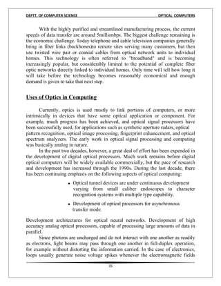 DEPTT. OF COMPUTER SCIENCE                                       OPTICAL COMPUTERS


       With the highly purified and streamlined manufacturing process, the current
speeds of data transfer are around 5millionbps. The biggest challenge remaining is
the economic challenge. Today telephone and cable television companies generally
bring in fiber links (backbones)to remote sites serving many customers, but then
use twisted wire pair or coaxial cables from optical network units to individual
homes. This technology is often referred to "broadband" and is becoming
increasingly popular, but considerably limited to the potential of complete fiber
optic networks directly linked to individual homes. Only time will tell how long it
will take before the technology becomes reasonably economical and enough
demand is given to take that next step.
1
Uses of Optics in Computing

       Currently, optics is used mostly to link portions of computers, or more
intrinsically in devices that have some optical application or component. For
example, much progress has been achieved, and optical signal processors have
been successfully used, for applications such as synthetic aperture radars, optical
pattern recognition, optical image processing, fingerprint enhancement, and optical
spectrum analyzers. The early work in optical signal processing and computing
was basically analog in nature.
       In the past two decades, however, a great deal of effort has been expended in
the development of digital optical processors. Much work remains before digital
optical computers will be widely available commercially, but the pace of research
and development has increased through the 1990s. During the last decade, there
has been continuing emphasis on the following aspects of optical computing:
                   
                    Optical tunnel devices are under continuous development
                       varying from small caliber endoscopes to character
                       recognition systems with multiple type capability.
                   
                    Development of optical processors for asynchronous
                       transfer mode.

Development architectures for optical neural networks. Development of high
accuracy analog optical processors, capable of processing large amounts of data in
parallel.
       Since photons are uncharged and do not interact with one another as readily
as electrons, light beams may pass through one another in full-duplex operation,
for example without distorting the information carried. In the case of electronics,
loops usually generate noise voltage spikes whenever the electromagnetic fields

                                         35
 