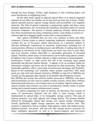 DEPTT. OF COMPUTER SCIENCE                                        OPTICAL COMPUTERS


through the loop changes. Further, high frequency or fast switching pulses will
cause interference in neighboring wires.
       On the other hand, signals in adjacent optical fibers or in optical integrated
channels do not affect one another nor do they pick up noise due to loops. Finally,
optical materials possess superior storage density and accessibility over magnetic
materials. The field of optical computing is progressing rapidly and shows many
dramatic opportunities for overcoming the limitations described earlier for current
electronic computers. The process is already underway whereby optical devices
have been incorporated into many computing systems. Laser diodes as sources of
coherent light have dropped rapidly in price due to mass production.
       Also, optical CD-ROM discs are now very common in home and office
computers. Current trends in optical computing emphasize communications, for
example the use of free-space optical interconnects as a potential solution to
alleviate bottlenecks experienced in electronic architectures, including loss of
communication efficiency in multiprocessors and difficulty of scaling down the IC
technology to sub-micron levels. Light beams can travel very close to each other,
and even intersect, without observable or measurable generation of unwanted
signals. Therefore, dense arrays of interconnects can be built using optical systems.
In addition, risk of noise is further reduced, as light is immune to electromagnetic
interferences. Finally, as light travels fast and it has extremely large spatial
bandwidth and physical channel density, it appears to be an excellent media for
information transport and hence can be harnessed for data processing. This high
bandwidth capability offers a great deal of architectural advantage and flexibility.
Based on the technology now available, future systems could have 1024 smart
pixels per chip with each channel clocked at 200MHz (a chip I/O of 200Gbits per
second), giving aggregate data capacity in the parallel optical highway of more
that 200Tbits per second; this could be further increased to 1000Tbits. Free-space
optical techniques are also used in scalable crossbar systems, which allow arbitrary
interconnections between a set of inputs and a set of outputs. Optical sorting and
optical crossbar inter-connects are used in asynchronous transfer modes or packet
routing and in shared memory multiprocessor systems.
       In optical computing two types of memory are discussed. One consists of
arrays of one-bit-store elements and the other is mass storage, which is
implemented by optical disks or by holographic storage systems. This type of
memory promises very high capacity and storage density. The primary benefits
offered by holographic optical data storage over current storage technologies
include significantly higher storage capacities and faster read-out rates. This
research is expected to lead to compact, high-capacity, rapid- and random-access,
radiation-resistant, low-power, and low-cost data storage devices necessary for
future intelligent spacecraft, as well as to massive-capacity and fast-access
                                         36
 