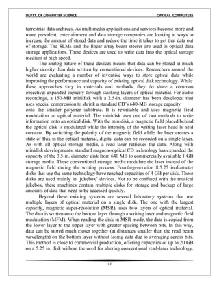 DEPTT. OF COMPUTER SCIENCE                                         OPTICAL COMPUTERS


terrestrial data archives. As multimedia applications and services become more and
more prevalent, entertainment and data storage companies are looking at ways to
increase the amount of stored data and reduce the time it takes to get that data out
of storage. The SLMs and the linear array beam steerer are used in optical data
storage applications. These devices are used to write data into the optical storage
medium at high speed.
       The analog nature of these devices means that data can be stored at much
higher density than data written by conventional devices. Researchers around the
world are evaluating a number of inventive ways to store optical data while
improving the performance and capacity of existing optical disk technology. While
these approaches vary in materials and methods, they do share a common
objective: expanded capacity through stacking layers of optical material. For audio
recordings, a 150-MB minidisk with a 2.5-in. diameter has been developed that
uses special compression to shrink a standard CD’s 640-MB storage capacity
onto the smaller polymer substrate. It is rewritable and uses magnetic field
modulation on optical material. The minidisk uses one of two methods to write
information onto an optical disk. With the minidisk, a magnetic field placed behind
the optical disk is modulated while the intensity of the writing laser head is held
constant. By switching the polarity of the magnetic field while the laser creates a
state of flux in the optical material, digital data can be recorded on a single layer.
As with all optical storage media, a read laser retrieves the data. Along with
minidisk developments, standard magneto-optical CD technology has expanded the
capacity of the 3.5-in. diameter disk from 640 MB to commercially available 1 GB
storage media. These conventional storage media modulate the laser instead of the
magnetic field during the writing process. Fourth-generation 8,5.25 in.diameter
disks that use the same technology have reached capacities of 4 GB per disk. These
disks are used mainly in ‘jukebox’ devices. Not to be confused with the musical
jukebox, these machines contain multiple disks for storage and backup of large
amounts of data that need to be accessed quickly.
       Beyond these existing systems are several laboratory systems that use
multiple layers of optical material on a single disk. The one with the largest
capacity, magnetic super-resolution (MSR), uses two layers of optical material.
The data is written onto the bottom layer through a writing laser and magnetic field
modulation (MFM). When reading the disk in MSR mode, the data is copied from
the lower layer to the upper layer with greater spacing between bits. In this way,
data can be stored much closer together (at distances smaller than the read beam
wavelength) on the bottom layer without losing data due to averaging across bits.
This method is close to commercial production, offering capacities of up to 20 GB
on a 5.25 in. disk without the need for altering conventional read-laser technology.


                                         37
 