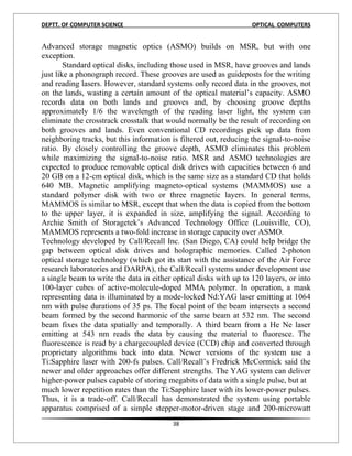 DEPTT. OF COMPUTER SCIENCE                                         OPTICAL COMPUTERS


Advanced storage magnetic optics (ASMO) builds on MSR, but with one
exception.
        Standard optical disks, including those used in MSR, have grooves and lands
just like a phonograph record. These grooves are used as guideposts for the writing
and reading lasers. However, standard systems only record data in the grooves, not
on the lands, wasting a certain amount of the optical material’s capacity. ASMO
records data on both lands and grooves and, by choosing groove depths
approximately 1/6 the wavelength of the reading laser light, the system can
eliminate the crosstrack crosstalk that would normally be the result of recording on
both grooves and lands. Even conventional CD recordings pick up data from
neighboring tracks, but this information is filtered out, reducing the signal-to-noise
ratio. By closely controlling the groove depth, ASMO eliminates this problem
while maximizing the signal-to-noise ratio. MSR and ASMO technologies are
expected to produce removable optical disk drives with capacities between 6 and
20 GB on a 12-cm optical disk, which is the same size as a standard CD that holds
640 MB. Magnetic amplifying magneto-optical systems (MAMMOS) use a
standard polymer disk with two or three magnetic layers. In general terms,
MAMMOS is similar to MSR, except that when the data is copied from the bottom
to the upper layer, it is expanded in size, amplifying the signal. According to
Archie Smith of Storagetek’s Advanced Technology Office (Louisville, CO),
MAMMOS represents a two-fold increase in storage capacity over ASMO.
Technology developed by Call/Recall Inc. (San Diego, CA) could help bridge the
gap between optical disk drives and holographic memories. Called 2-photon
optical storage technology (which got its start with the assistance of the Air Force
research laboratories and DARPA), the Call/Recall systems under development use
a single beam to write the data in either optical disks with up to 120 layers, or into
100-layer cubes of active-molecule-doped MMA polymer. In operation, a mask
representing data is illuminated by a mode-locked Nd:YAG laser emitting at 1064
nm with pulse durations of 35 ps. The focal point of the beam intersects a second
beam formed by the second harmonic of the same beam at 532 nm. The second
beam fixes the data spatially and temporally. A third beam from a He Ne laser
emitting at 543 nm reads the data by causing the material to fluoresce. The
fluorescence is read by a chargecoupled device (CCD) chip and converted through
proprietary algorithms back into data. Newer versions of the system use a
Ti:Sapphire laser with 200-fs pulses. Call/Recall’s Fredrick McCormick said the
newer and older approaches offer different strengths. The YAG system can deliver
higher-power pulses capable of storing megabits of data with a single pulse, but at
much lower repetition rates than the Ti:Sapphire laser with its lower-power pulses.
Thus, it is a trade-off. Call/Recall has demonstrated the system using portable
apparatus comprised of a simple stepper-motor-driven stage and 200-microwatt
                                         38
 