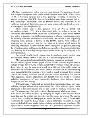 DEPTT. OF COMPUTER SCIENCE                                          OPTICAL COMPUTERS


HeNe laser in conjunction with a low-cost video camera. The company estimates
that an optimized system could produce static bit error rates (BER) of less than 9
10–13. McCormick believes that a final prototype operating at standard CD
rotation rates would offer BERs that match or slightly exceed conventional optical
disk technology. Researchers such as Demetri Psaltis and associates at the
California Institute of Technology are also using active-molecule-doped polymers
to store optical data holographically.
       Their system uses a thin polymer layer of PMMA doped with
phenanthrenequinone (PQ). When illuminated with two coherent beams, the
subsequent interference pattern causes the PQ molecules to bond to the PMMA
host matrix to a greater extent in brighter areas and to a lesser extent in areas where
the intensity drops due to destructive interference. As a result, a pair of partially
offsetting index gratings is formed in the PMMA matrix. After writing the
hologram into the polymer material, the substrate is baked, which causes the
remaining unbounded PQ molecules to diffuse throughout the polymer, removing
the offsetting grating and leaving the hologram. A uniform illumination is the final
step, bonding the diffuse PQ throughout the matrix and fixing the hologram in the
polymer material.
       Storagetek’s Archie Smith estimates that devices based on this method could
hold between 100 and 200 GB of data on a 5.25-in diameter polymer disk.
       More conventional approaches to holographic storage use irondoped
lithium niobate crystals to store pages of data. Unlike standard magneto-optical
storage devices, however, the systems developed by Pericles Mitkas at Colorado
State University use the associative search capabilities of holographic memories.
Associative or content-based data access enables the search of the entire memory
space in parallel for the presence of a keyword or search argument. Conventional
systems use memory addresses to track data and retrieve the data at that location
when requested. Several applications can benefit from this mode of operation
including management of large multimedia databases, video indexing, image
recognition, and data mining.
       Different types of data such as formatted and unformatted text, gray scale
and binary images, video frames, alphanumeric data tables, and time signals can be
interleaved in the same medium and we can search the memory with either data
type. The system uses a data and a reference beam to create a hologram on one
plane inside the lithium niobate. By changing the angle of the reference beam,
more data can be written into the cube just like pages in a book. The current
systems have stored up to 1000 pages per spatial location in either VGA or VGA
resolutions. To search the data, a binary or analog pattern that represents the search
argument is loaded into a spatial light modulator and modulates a laser beam. The
light diffracted by the holographic cube on a CCD generates a signal that indicates
                                          39
 