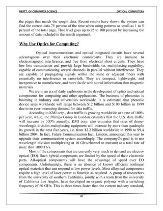 DEPTT. OF COMPUTER SCIENCE                                       OPTICAL COMPUTERS


the pages that match the sought data. Recent results have shown the system can
find the correct data 75 percent of the time when using patterns as small as 1 to 5
percent of the total page. That level goes up to 95 to 100 percent by increasing the
amount of data included in the search argument.2

Why Use Optics for Computing?

           Optical interconnections and optical integrated circuits have several
advantageous over their electronic counterparts. They are immune to
electromagnetic interference, and free from electrical short circuits. They have
low-loss transmission and provide large bandwidth; i.e. multiplexing capability,
capable of communicating several channels in parallel without interference. They
are capable of propagating signals within the same or adjacent fibers with
essentially no interference or cross-talk. They are compact, lightweight, and
inexpensive to manufacture, and more facile with stored information than magnetic
materials.
       We are in an era of daily explosions in the development of optics and optical
components for computing and other applications. The business of photonics is
booming in industry and universities worldwide. It is estimated that photonic
device sales worldwide will range between $12 billion and $100 billion in 1999
due to an ever-increasing demand for data traffic.
       According to KMI corp., data traffic is growing worldwide at a rate of 100%
per year, while, the Phillips Group in London estimates that the U.S. data traffic
will increase by 300% annually. KMI corp. also estimates that sales of dense-
wavelength division multiplexing equipment will increase by more than quadruple
its growth in the next five years, i.e. from $2.2 billion worldwide in 1998 to $9.4
billion 2004. In fact, Future Communication Inc., London, announced this year to
upgrade their communication system accordingly. The companyÕs goal is to use
wavelength division multiplexing at 10 Gb/s/channel to transmit at a total rate of
more than 1000 Tb/s.
       Most of the components that are currently very much in demand are electro-
optical (EO). Such hybrid components are limited by the speed of their electronic
parts. All-optical components will have the advantage of speed over EO
components. Unfortunately, there is an absence of known efficient nonlinear
optical materials that can respond at low power levels. Most alloptical components
require a high level of laser power to function as required. A group of researchers
from the university of southern California, jointly with a team from the university
of California Los Anglos, have developed an organic polymer with a switching
frequency of 60 GHz. This is three times faster than the current industry standard,

                                         40
 