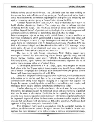 DEPTT. OF COMPUTER SCIENCE                                          OPTICAL COMPUTERS


lithium niobate crystal-based devices. The California team has been working to
incorporate their material into a working prototype. Development of such a device
could revolutionize the information superhighway and speed data processing for
optical computing. Another group at Brown University and the IBM.
        Almaden Research Center (San Jose, CA) have used ultrafast laser pulses to
build ultrafast datastorage devices. This group was able to achieve ultrafast
switching down to 100ps. Their results are almost ten times faster than currently
available Òspeed limitsÓ. Optoelectronic technologies for optical computers and
communication hold promise for transmitting data as short as the space
between computer chips or as long as the orbital distance between satellites. A
European collaborative effort demonstrated a high-speed optical data input and
output in free-space between IC chips in computers at a rate of more than 1 Tb/s.
Astro Terra, in collaboration with Jet Propulsion Laboratory (Pasadena, CA) has
built a 32-channel 1-Ggb/s earth Ðto Ðsatellite link with a 2000 km range. Many
more active devices in development, and some are likely to become crucial
components in future optical computer and networks.
        The race is on with foreign competitors. NEC (Tokyo, Japan) have
developed a method for interconnecting circuit boards optically using Vertical
Cavity Surface Emitting Laser arrays (VCSEL). Researchers at Osaka City
University (Osaka, Japan) reported on a method for automatic alignment of a set of
optical beams in space with a set of optical fibers.
        As of last year, researchers at NTT (Tokyo, Japan) have designed an optical
back plane with free Ðspace optical interconnects using tunable beam deflectors
and a mirror. The project had achieved 1000 interconnections per printed-circuit
board, with throughput ranging from 1 to 10 Tb/s.
        Optics has a higher bandwidth capacity over electronics, which enables more
information to be carried and data to be processed arises because electronic
communication along wires requires charging of a capacitor that depends on
length. In contrast, optical signals in optical fibers, optical integrated circuits, and
free space do not have to charge a capacitor and are therefore faster.
        Another advantage of optical methods over electronic ones for computing is
that optical data processing can be done much easier and less expensive in parallel
than can be done in electronics. Parallelism is the capability of the system to
execute more than one operation simultaneously. Electronic computer architecture
is, in general, sequential, where the instructions are implemented in sequence. This
implies that parallelism with electronics is difficult to construct. Parallelism first
appeared in Cray super computers in the early 1980s.
        Two processors were used in conjunction with the computer memory to
achieve parallelism and to enhance the speed to more than 10 Gb/ s. It was later
realized that more processors were not necessary to increase computational speed,
                                          41
 