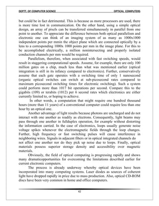 DEPTT. OF COMPUTER SCIENCE                                        OPTICAL COMPUTERS


but could be in fact detrimental. This is because as more processors are used, there
is more time lost in communication. On the other hand, using a simple optical
design, an array of pixels can be transferred simultaneously in parallel from one
point to another. To appreciate the difference between both optical parallelism and
electronic one can think of an imaging system of as many as 1000x1000
independent points per mmin the object plane which are connected optically by a
lens to a corresponding 1000x 1000 points per mm in the image plane. For this to
be accomplished electrically, a million nonintersecting and properly isolated
conduction channels per mm would be required.
       Parallelism, therefore, when associated with fast switching speeds, would
result in staggering computational speeds. Assume, for example, there are only 100
million gates on a chip, much less than what was mentioned earlier (optical
integration is still in its infancy compared to electronics). Further, conservatively
assume that each gate operates with a switching time of only 1 nanosecond
(organic optical switches can switch at sub-picosecond rates compared to
maximum picosecond switching times for electronic switching). Such a system
could perform more than 1017 bit operations per second. Compare this to the
gigabits (109) or terabits (1012) per 6 second rates which electronics are either
currently limited to, or hoping to achieve.
         In other words, a computation that might require one hundred thousand
hours (more than 11 years) of a conventional computer could require less than one
hour by an optical one.
       Another advantage of light results because photons are uncharged and do not
interact with one another as readily as electrons. Consequently, light beams may
pass through one another in fullduplex operation, for example without distorting
the information carried. In the case of electronics, loops usually generate noise
voltage spikes whenever the electromagnetic fields through the loop changes.
Further, high frequency or fast switching pulses will cause interference in
neighboring wires. Signals in adjacent fibers or in optical integrated channels do
not affect one another nor do they pick up noise due to loops. Finally, optical
materials possess superior storage density and accessibility over magnetic
materials.
       Obviously, the field of optical computing is progressing rapidly and shows
many dramaticopportunities for overcoming the limitations described earlier for
current electronic computers.
       The process is already underway whereby optical devices have been
incorporated into many computing systems. Laser diodes as sources of coherent
light have dropped rapidly in price due to mass production. Also, optical CD-ROM
discs have been very common in home and office computers.


                                         42
 