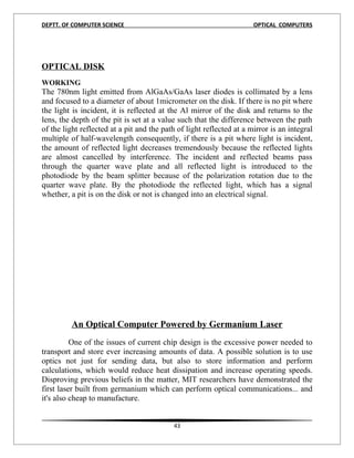 DEPTT. OF COMPUTER SCIENCE                                            OPTICAL COMPUTERS




OPTICAL DISK
13
WORKING
The 780nm light emitted from AlGaAs/GaAs laser diodes is collimated by a lens
and focused to a diameter of about 1micrometer on the disk. If there is no pit where
the light is incident, it is reflected at the Al mirror of the disk and returns to the
lens, the depth of the pit is set at a value such that the difference between the path
of the light reflected at a pit and the path of light reflected at a mirror is an integral
multiple of half-wavelength consequently, if there is a pit where light is incident,
the amount of reflected light decreases tremendously because the reflected lights
are almost cancelled by interference. The incident and reflected beams pass
through the quarter wave plate and all reflected light is introduced to the
photodiode by the beam splitter because of the polarization rotation due to the
quarter wave plate. By the photodiode the reflected light, which has a signal
whether, a pit is on the disk or not is changed into an electrical signal.




         An Optical Computer Powered by Germanium Laser
          One of the issues of current chip design is the excessive power needed to
transport and store ever increasing amounts of data. A possible solution is to use
optics not just for sending data, but also to store information and perform
calculations, which would reduce heat dissipation and increase operating speeds.
Disproving previous beliefs in the matter, MIT researchers have demonstrated the
first laser built from germanium which can perform optical communications... and
it's also cheap to manufacture.


                                           43
 