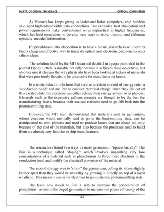 DEPTT. OF COMPUTER SCIENCE                                          OPTICAL COMPUTERS


      As Moore's law keeps giving us faster and faster computers, chip builders
also need higher-bandwidth data connections. But excessive heat dissipation and
power requirements make conventional wires impractical at higher frequencies,
which has lead researchers to develop new ways to store, transmit and elaborate
optically-encoded information.

       If optical-based data elaboration is to have a future, researchers will need to
find a cheap and effective way to integrate optical and electronic components onto
silicon chips.

       The solution found by the MIT team and detailed in a paper published in the
journal Optics Letters is notable not only because it achieves these objectives, but
also because it changes the way physicists have been looking at a class of materials
that were previously thought to be unsuitable for manufacturing lasers.

       In a semiconductor, electrons that receive a certain amount of energy enter a
"conduction band" and are free to conduct electrical charge. Once they fall out of
this excited state, the electrons can either release their energy as heat or as photons.
Materials such as the expensive gallium arsenide are thought to be the best for
manufacturing lasers, because their excited electrons tend to go fall back into the
photon-emitting state.

      However, the MIT team demonstrated that materials such as germanium,
whose electrons would normally tend to go in the heat-emitting state, can be
manipulated to emit photons and used to produce lasers that are cheap not only
because of the cost of the materials, but also because the processes used to build
them are already very familiar to chip manufacturers.



       The researchers found two ways to make germanium "optics-friendly". The
first is a technique called "doping," which involves implanting very low
concentrations of a material such as phosphorous to force more electrons in the
conduction band and modify the electrical properties of the material.

        The second strategy was to "strain" the germanium, pulling its atoms slightly
farther apart than they would be naturally by growing it directly on top of a layer
of silicon. This makes it easier for electrons to jump into the photon-emitting state.

     The team now needs to find a way to increase the concentration of
phosphorus atoms in the doped germanium to increase the power efficiency of the
                                          44
 