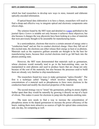 DEPTT. OF COMPUTER SCIENCE                                          OPTICAL COMPUTERS


which has lead researchers to develop new ways to store, transmit and elaborate
optically-encoded information.

       If optical-based data elaboration is to have a future, researchers will need to
find a cheap and effective way to integrate optical and electronic components onto
silicon chips.

      The solution found by the MIT team and detailed in a paper published in the
journal Optics Letters is notable not only because it achieves these objectives, but
also because it changes the way physicists have been looking at a class of materials
that were previously thought to be unsuitable for manufacturing lasers.

       In a semiconductor, electrons that receive a certain amount of energy enter a
"conduction band" and are free to conduct electrical charge. Once they fall out of
this excited state, the electrons can either release their energy as heat or as photons.
Materials such as the expensive gallium arsenide are thought to be the best for
manufacturing lasers, because their excited electrons tend to go fall back into the
photon-emitting state.

      However, the MIT team demonstrated that materials such as germanium,
whose electrons would normally tend to go in the heat-emitting state, can be
manipulated to emit photons and used to produce lasers that are cheap not only
because of the cost of the materials, but also because the processes used to build
them are already very familiar to chip manufacturers.

       The researchers found two ways to make germanium "optics-friendly". The
first is a technique called "doping," which involves implanting very low
concentrations of a material such as phosphorous to force more electrons in the
conduction band and modify the electrical properties of the material.

        The second strategy was to "strain" the germanium, pulling its atoms slightly
farther apart than they would be naturally by growing it directly on top of a layer
of silicon. This makes it easier for electrons to jump into the photon-emitting state.

       The team now needs to find a way to increase the concentration of
phosphorus atoms in the doped germanium to increase the power efficiency of the
lasers, making them more attractive as sources of light for optical data connections
and, one day, for computing as well.




                                          46
 