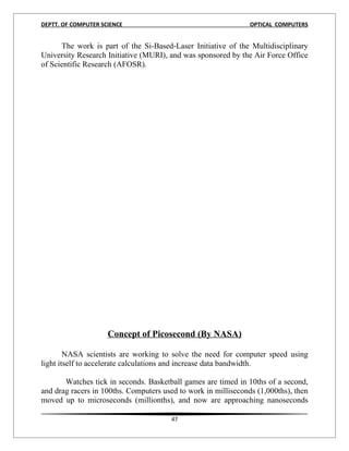 DEPTT. OF COMPUTER SCIENCE                                      OPTICAL COMPUTERS


      The work is part of the Si-Based-Laser Initiative of the Multidisciplinary
University Research Initiative (MURI), and was sponsored by the Air Force Office
of Scientific Research (AFOSR).




                     Concept of Picosecond (By NASA)

        NASA scientists are working to solve the need for computer speed using
light itself to accelerate calculations and increase data bandwidth.

       Watches tick in seconds. Basketball games are timed in 10ths of a second,
and drag racers in 100ths. Computers used to work in milliseconds (1,000ths), then
moved up to microseconds (millionths), and now are approaching nanoseconds

                                        47
 