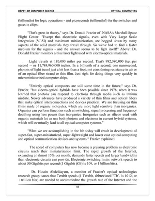 DEPTT. OF COMPUTER SCIENCE                                           OPTICAL COMPUTERS


(billionths) for logic operations - and picoseconds (trillionths!) for the switches and
gates in chips.

      "That's great in theory," says Dr. Donald Frazier of NASA's Marshall Space
Flight Center. "Except that electronic signals, even with Very Large Scale
Integration (VLSI) and maximum miniaturization, are bogged down by many
aspects of the solid materials they travel through. So we've had to find a faster
medium for the signals - and the answer seems to be light itself!" Above: Dr.
Donald Frazier monitors a blue laser light used with electro-optical materials.

       Light travels at 186,000 miles per second. That's 982,080,000 feet per
second -- or 11,784,960,000 inches. In a billionth of a second, one nanosecond,
photons of light travel just a bit less than a foot, not considering resistance in air or
of an optical fiber strand or thin film. Just right for doing things very quickly in
microminiaturized computer chips.

        "Entirely optical computers are still some time in the future," says Dr.
Frazier, "but electro-optical hybrids have been possible since 1978, when it was
learned that photons can respond to electrons through media such as lithium
niobate. Newer advances have produced a variety of thin films and optical fibers
that make optical interconnections and devices practical. We are focusing on thin
films made of organic molecules, which are more light sensitive than inorganics.
Organics can perform functions such as switching, signal processing and frequency
doubling using less power than inorganics. Inorganics such as silicon used with
organic materials let us use both photons and electrons in current hybrid systems,
which will eventually lead to all-optical computer systems."

      "What we are accomplishing in the lab today will result in development of
super-fast, super-miniaturized, super-lightweight and lower cost optical computing
and optical communication devices and systems," Frazier explained.

        The speed of computers has now become a pressing problem as electronic
circuits reach their miniaturization limit. The rapid growth of the Internet,
expanding at almost 15% per month, demands faster speeds and larger bandwidths
than electronic circuits can provide. Electronic switching limits network speeds to
about 50 Gigabits per second (1 Gigabit (Gb) is 109, or 1 billion bits).

          Dr. Hossin Abdeldayem, a member of Frazier's optical technologies
research group, states that Terabit speeds (1 Terabit, abbreviated "Tb", is 1012, or
1 trillion bits) are needed to accommodate the growth rate of the Internet and the
                                           48
 