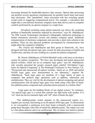 DEPTT. OF COMPUTER SCIENCE                                        OPTICAL COMPUTERS


increasing demand for bandwidth-intensive data streams. Optical data processing
can perform several operations simultaneously (in parallel) much faster and easier
than electronics. This "parallelism" when associated with fast switching speeds
would result in staggering computational power. For example, a calculation that
might take a conventional electronic computer more than eleven years to complete
could be performed by an optical computer in a single hour.

           All-optical switching using optical materials can relieve the escalating
problem of bandwidth limitations imposed by electronics," says Dr. Abdeldayem.
"In 1998, Lucent Technologies introduced a lithographic submicron technology to
further miniaturize electronic circuits and enhance computer speed. Additional
miniaturization of electronic components only provides a short-term solution to the
problem. There are also physical problems accompanied by miniaturization that
might affect the computer's reliability. "
         Drs. Frazier and Abdeldayem and their group in Huntsville, AL, have
designed and built all-optical logic gate circuits for data processing at Gigabit and
Terabit rates, and they are also working on a system for pattern recognition.

        Dr. Hossin Abdeldayem of NASA/Marshall works with lasers to develop a
system for pattern recognition. "We have also developed and tested nanosecond
optical switches, which can act as computer logic gates," says Dr. Abdeldayem,
who recently presented the group's research paper entitled "All-Optical Logic
Gates for Optical Computing" at The Pittsburgh Conference in New Orleans, LA.
"Picosecond and nanosecond all-optical switches, which act as AND and partial
NAND logic gates were demonstrated in our laboratory," explains Dr.
Abdeldayem. "Such logic gates are members of a large family of gates in
computers that perform logic operations such as addition, subtraction and
multiplication. They are vital for the development of optical computing and optical
communication. Our all-optical logic gates were made using a thin film of metal-
free phthalocyanine compound and a polydiacetylene polymer in a hollow fiber"

       Logic gates are the building blocks of any digital system," he continues.
"An optical logic gate is a switch that controls one light beam with another. It is
"on" when the device transmits light, and "off" when it blocks the light."

       "Our phthalocyanine switch operates in the nanosecond regime (i.e.,
Gigabits per second), functioning as an all-optical AND logic gate. To demonstrate
it, we waveguided a continuous (cw) laser beam co-linearly with a nanosecond
pump beam through a thin film of metal-free phthalocyanine. The output was sent
to a fast photo-detector and to an oscilloscope. The cw beam was found to pulsate
                                         49
 