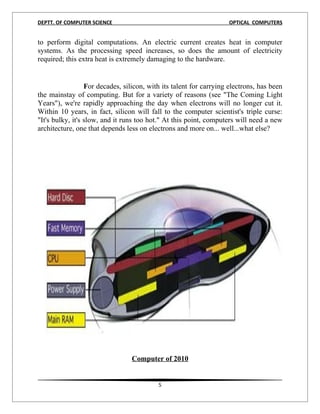 DEPTT. OF COMPUTER SCIENCE                                          OPTICAL COMPUTERS


to perform digital computations. An electric current creates heat in computer
systems. As the processing speed increases, so does the amount of electricity
required; this extra heat is extremely damaging to the hardware.


                  For decades, silicon, with its talent for carrying electrons, has been
the mainstay of computing. But for a variety of reasons (see "The Coming Light
Years"), we're rapidly approaching the day when electrons will no longer cut it.
Within 10 years, in fact, silicon will fall to the computer scientist's triple curse:
"It's bulky, it's slow, and it runs too hot." At this point, computers will need a new
architecture, one that depends less on electrons and more on... well...what else?




                                 Computer of 2010


                                           5
 