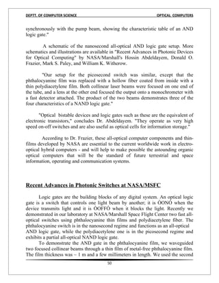 DEPTT. OF COMPUTER SCIENCE                                       OPTICAL COMPUTERS


synchronously with the pump beam, showing the characteristic table of an AND
logic gate."

         A schematic of the nanosecond all-optical AND logic gate setup. More
schematics and illustrations are available in "Recent Advances in Photonic Devices
for Optical Computing" by NASA/Marshall's Hossin Abdeldayem, Donald O.
Frazier, Mark S. Paley, and William K. Witherow.

        "Our setup for the picosecond switch was similar, except that the
phthalocyanine film was replaced with a hollow fiber coated from inside with a
thin polydiacetylene film. Both collinear laser beams were focused on one end of
the tube, and a lens at the other end focused the output onto a monochrometer with
a fast detector attached. The product of the two beams demonstrates three of the
four characteristics of a NAND logic gate."

       "Optical bistable devices and logic gates such as these are the equivalent of
electronic transistors," concludes Dr. Abdeldayem. "They operate as very high
speed on-off switches and are also useful as optical cells for information storage."

        According to Dr. Frazier, these all-optical computer components and thin-
films developed by NASA are essential to the current worldwide work in electro-
optical hybrid computers - and will help to make possible the astounding organic
optical computers that will be the standard of future terrestrial and space
information, operating and communication systems.



Recent Advances in Photonic Switches at NASA/MSFC

       Logic gates are the building blocks of any digital system. An optical logic
gate is a switch that controls one light beam by another; it is ÒONÓ when the
device transmits light and it is ÒOFFÓ when it blocks the light. Recently we
demonstrated in our laboratory at NASA/Marshall Space Flight Center two fast all-
optical switches using phthalocyanine thin films and polydiacetylene fiber. The
phthalocyanine switch is in the nanosecond regime and functions as an all-optical
AND logic gate, while the polydiacetylene one is in the picosecond regime and
exhibits a partial all-optical NAND logic gate.
       To demonstrate the AND gate in the phthalocyanine film, we waveguided
two focused collinear beams through a thin film of metal-free phthalocyanine film.
The film thickness was ~ 1 m and a few millimeters in length. We used the second
                                         50
 