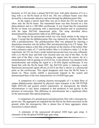 DEPTT. OF COMPUTER SCIENCE                                         OPTICAL COMPUTERS


harmonic at 532 nm from a pulsed Nd:YAG laser with pulse duration of 8 ns a
long with a cw He-Ne beam at 632.8 nm. The two collinear beams were then
focused by a microscopic objective and sent through the phthalocyanine film.
       At the output a narrow band filter was set to block the 532 nm beam and
allow only the He-Ne beam. The transmitted beam was then focused on a fast
photo-detector and to a 500 MHz oscilloscope. It was found that the transmitted
He-Ne cw beam was pulsating with a nanosecond duration and in synchronous
with the input Nd:YAG nanosecond pulse. The setup described above
demonstrated the characteristic table of an AND logic gate.
       The setup for the picosecond switch was very much similar to the setup in
figure 3 except that the phthalocyanine film was replaced by a hollow fiber filled
with a polydiacetylene. The polydiacetylene fiber was prepared by injecting a
diacetylene monomer into the hollow fiber and polymerizing it by UV lamps. The
UV irradiation induces a thin film of the polymer on the interior of the hollow fiber
with a refractive index of 1.7 and the hollow fiber is of refractive index 1.2. In the
experiment, the 532 nm from a mode locked picosecond laser was sent collinearly
with a cw He-Ne laser and both were focused onto one end of the fiber. At the
other end of the fiber a lens was focusing the output onto the narrow slit of a
monochrometer with its grating set at 632.8 nm. A fast detector was attached to the
monochrometer and sending the signal to a 20 GHz digital oscilloscope. It was
found that with the He-Ne beam OFF, the Nd:YAG pulse is inducing a week
fluorescent picosecond signal (40 ps) at 632.8 nm that is shown as a picosecond
pulse on the oscilloscope. This signal disappears each time the He-Ne beam is
turned on. These results exhibit a picosecond respond in the system and
demonstrated three of the four characteristics of a NAND logic gate .

        A comparison of a scanning electron micrographs of 1 m thick films of
copper phthalocyanine deposited by physical vapor transport in the 3M PVTOS
flight (STS-20) and ground control experiments. In microgravity the filmÕs
microstructure is very dense compared to that produced in unit gravity in the
presence of convection. This difference in microstructure has a significant affect
on the macroscopic film optical properties.

      A comparison of a ground-grown polydiacetylene film with a microgravity-
grown one. The aggregates are impeded into the film by the fluid convection on the
ground, while the microgravity film is almost free of these aggregates where
convection is almost absent.

       A schematic of the nanosecond all-optical AND logic gate setup. A
schematic of the all-optical NAND logic gate setup.
                                         51
 