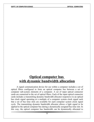 DEPTT. OF COMPUTER SCIENCE                                        OPTICAL COMPUTERS




               Optical computer bus
         with dynamic bandwidth allocation
       A signal communication device for use within a computer includes a set of
optical fibers configured to form an optical computer bus between a set of
computer sub-system elements of a computer. A set of input optical connector
cards are connected to the set of optical fibers. Each of the input optical connector
cards includes a transmitting dynamic bandwidth allocator responsive to an optical
bus clock signal operating at a multiple of a computer system clock signal such
that a set of bus time slots are available for each computer system clock signal
cycle. The transmitting dynamic bandwidth allocator allows a light signal to be
applied to the optical computer bus during a dynamically assigned bus time slot. In
this way, the optical computer bus bandwidth can be dynamically allocated to
                                         52
 