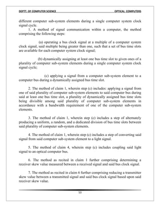 DEPTT. OF COMPUTER SCIENCE                                        OPTICAL COMPUTERS


different computer sub-system elements during a single computer system clock
signal cycle.
       1. A method of signal communication within a computer, the method
comprising the following steps:

              (a) operating a bus clock signal at a multiple of a computer system
clock signal, said multiple being greater than one, such that a set of bus time slots
are available for each computer system clock signal;

              (b) dynamically assigning at least one bus time slot to given ones of a
plurality of computer sub-system elements during a single computer system clock
signal cycle;

                (c) applying a signal from a computer sub-system element to a
computer bus during a dynamically assigned bus time slot.

       2. The method of claim 1, wherein step (c) includes: applying a signal from
one of said plurality of computer sub-system elements to said computer bus during
said at least one bus time slot, a plurality of dynamically assigned bus time slots
being divisible among said plurality of computer sub-system elements in
accordance with a bandwidth requirement of one of the computer sub-system
elements.

       3. The method of claim 1, wherein step (c) includes a step of alternately
producing a uniform, a random, and a dedicated division of bus time slots between
said plurality of computer sub-system elements.

       4. The method of claim 1, wherein step (c) includes a step of converting said
signal from said computer sub-system element to a light signal.

       5. The method of claim 4, wherein step (c) includes coupling said light
signal to an optical computer bus.

      6. The method as recited in claim 1 further comprising determining a
receiver skew value measured between a received signal and said bus clock signal.

      7. The method as recited in claim 6 further comprising reducing a transmitter
skew value between a transmitted signal and said bus clock signal based upon said
receiver skew value.


                                         53
 