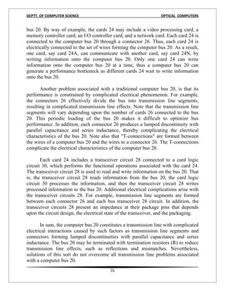 DEPTT. OF COMPUTER SCIENCE                                       OPTICAL COMPUTERS


bus 20. By way of example, the cards 24 may include a video processing card, a
memory controller card, an I/O controller card, and a network card. Each card 24 is
connected to the computer bus 20 through a connector 26. Thus, each card 24 is
electrically connected to the set of wires forming the computer bus 20. As a result,
one card, say card 24A, can communicate with another card, say card 24N, by
writing information onto the computer bus 20. Only one card 24 can write
information onto the computer bus 20 at a time, thus a computer bus 20 can
generate a performance bottleneck as different cards 24 wait to write information
onto the bus 20.

       Another problem associated with a traditional computer bus 20, is that its
performance is constrained by complicated electrical phenomenon. For example,
the connectors 26 effectively divide the bus into transmission line segments,
resulting in complicated transmission line effects. Note that the transmission line
segments will vary depending upon the number of cards 26 connected to the bus
20. This periodic loading of the bus 20 makes it difficult to optimize bus
performance. In addition, each connector 26 produces a lumped discontinuity with
parallel capacitance and series inductance, thereby complicating the electrical
characteristics of the bus 20. Note also that "T-connections" are formed between
the wires of a computer bus 20 and the wires to a connector 26. The T-connections
complicate the electrical characteristics of the computer bus 20.

       Each card 24 includes a transceiver circuit 28 connected to a card logic
circuit 30, which performs the functional operations associated with the card 24.
The transceiver circuit 28 is used to read and write information on the bus 20. That
is, the transceiver circuit 28 reads information from the bus 20, the card logic
circuit 30 processes the information, and then the transceiver circuit 28 writes
processed information to the bus 20. Additional electrical complications arise with
the transceiver circuits 28. For example, transmission line segments are formed
between each connector 26 and each bus transceiver 28 circuit. In addition, the
transceiver circuits 28 present an impedance at their package pins that depends
upon the circuit design, the electrical state of the transceiver, and the packaging.

       In sum, the computer bus 20 constitutes a transmission line with complicated
electrical interactions caused by such factors as transmission line segments and
connectors forming lumped discontinuities with parallel capacitance and series
inductance. The bus 20 may be terminated with termination resistors (R) to reduce
transmission line effects, such as reflections and mismatches. Nevertheless,
solutions of this sort do not overcome all transmission line problems associated
with a computer bus 20.
                                        55
 