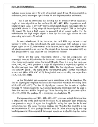 DEPTT. OF COMPUTER SCIENCE                                         OPTICAL COMPUTERS


includes a card signal driver 52 with a bus input signal driver 54, implemented as
an inverter, and a bus output signal driver 56, also implemented as an inverter.

       Thus, it can be appreciated that the chip bus bit processor 50 of receives a
single bit input signal from four cards (49A, 49B, 49C, 49D). In particular, each
single bit input signal is driven by the bus input signal driver 54 and applied to the
logical OR circuit 51. If any single bit input signal is a digital ONE on the logical
OR circuit 51, then a high output is generated at all output nodes. For the
embodiment, the high output signal is seen by the card logic circuit 66 after
processing by inverters 56 and 64.

       In one embodiment of the invention, the card 49B may include a card
transceiver 60B. In this embodiment, the card transceiver 60B includes a logic
output signal driver 62, implemented as an inverter, and a logic input signal driver
64, also implemented as an inverter. The signals from the card transceiver 60B are
then processed by a logic circuit 66 in a conventional manner.

       Therein are the same components shown , but the components are
rearranged to more fully describe the invention. In addition, the logical OR circuit
51 as being implemented with a four input OR gate. Thus, it is seen that each card
(49A, 49B, 49C, 49D) generates a single bit signal that is respectively applied to
the chip bus input lines (44A, 44B, 44C, 44D). The four signals are routed to the
four input OR gate 51. The output of the four input OR gate 51 is then routed back
to the cards (49A, 49B, 49C, 49D) through their respective chip bus output lines
(46A, 46B, 46C, 46D).

      A four bit digital gate computer bus in accordance with the invention. The
four bit digital gate computer bus is used in conjunction with four processing cards
(49A, 49B, 49C, 49D). The four bit digital gate computer bus includes a chip bus
package 70 with package pins 72. Standard packaging techniques may be used to
form this structure. Within the package 70 are four chip bus bit processors (50A,
50B, 50C, 50D). The package 70 is positioned on a backplane 22.

      Each processing card (49A, 49B, 49C, 49D) generates a single bit signal that
is applied to one of the chip bus bit processors 50. In particular, each processing
card generates a single bit signal that is applied to a chip bus input line 44 formed
on backplane 22. The signal reaches a package pin 72 and is then routed to a chip
bus bit processor 50 via a package internal trace 74. After processing by the chip
bus bit processor 50 is completed, the output signals are applied to chip bus output


                                         58
 