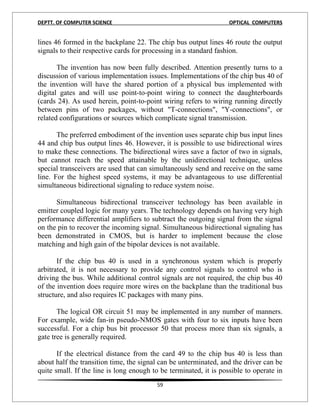 DEPTT. OF COMPUTER SCIENCE                                         OPTICAL COMPUTERS


lines 46 formed in the backplane 22. The chip bus output lines 46 route the output
signals to their respective cards for processing in a standard fashion.

       The invention has now been fully described. Attention presently turns to a
discussion of various implementation issues. Implementations of the chip bus 40 of
the invention will have the shared portion of a physical bus implemented with
digital gates and will use point-to-point wiring to connect the daughterboards
(cards 24). As used herein, point-to-point wiring refers to wiring running directly
between pins of two packages, without "T-connections", "Y-connections", or
related configurations or sources which complicate signal transmission.

       The preferred embodiment of the invention uses separate chip bus input lines
44 and chip bus output lines 46. However, it is possible to use bidirectional wires
to make these connections. The bidirectional wires save a factor of two in signals,
but cannot reach the speed attainable by the unidirectional technique, unless
special transceivers are used that can simultaneously send and receive on the same
line. For the highest speed systems, it may be advantageous to use differential
simultaneous bidirectional signaling to reduce system noise.

      Simultaneous bidirectional transceiver technology has been available in
emitter coupled logic for many years. The technology depends on having very high
performance differential amplifiers to subtract the outgoing signal from the signal
on the pin to recover the incoming signal. Simultaneous bidirectional signaling has
been demonstrated in CMOS, but is harder to implement because the close
matching and high gain of the bipolar devices is not available.

       If the chip bus 40 is used in a synchronous system which is properly
arbitrated, it is not necessary to provide any control signals to control who is
driving the bus. While additional control signals are not required, the chip bus 40
of the invention does require more wires on the backplane than the traditional bus
structure, and also requires IC packages with many pins.

       The logical OR circuit 51 may be implemented in any number of manners.
For example, wide fan-in pseudo-NMOS gates with four to six inputs have been
successful. For a chip bus bit processor 50 that process more than six signals, a
gate tree is generally required.

       If the electrical distance from the card 49 to the chip bus 40 is less than
about half the transition time, the signal can be unterminated, and the driver can be
quite small. If the line is long enough to be terminated, it is possible to operate in
                                         59
 