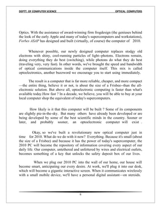 DEPTT. OF COMPUTER SCIENCE                                       OPTICAL COMPUTERS




Optics. With the assistance of award-winning firm frogdesign (the geniuses behind
the look of the early Apple and many of today's supercomputers and workstations),
Forbes ASAP has designed and built (virtually, of course) the computer of 2010.

       Whenever possible, our newly designed computer replaces stodgy old
electrons with shiny, cool-running particles of light--photons. Electrons remain,
doing everything they do best (switching), while photons do what they do best
(traveling very, very fast). In other words, we've brought the speed and bandwidth
of optical communications inside the computer itself. This mix is called
optoelectronics, another buzzword we encourage you to start using immediately.

       The result is a computer that is far more reliable, cheaper, and more compact
—the entire thing, believe it or not, is about the size of a Frisbee--than the all-
electronic solution. But above all, optoelectronic computing is faster than what's
available today.How fast ? In a decade, we believe, you will be able to buy at your
local computer shop the equivalent of today's supercomputers.


        How likely is it that this computer will be built ? Some of its components
are slightly pie-in-the-sky. But many others have already been developed or are
being developed by some of the best scientific minds in the country. Sooner or
later, and probably sooner, an optoelectronic computer will exist .

          Okay, so we've built a revolutionary new optical computer just in
time for 2010. What do we do with it now? Everything. Because it's small (about
the size of a Frisbee) and because it has the power of today's supercomputer, the
2010 PC will become the repository of information covering every aspect of our
daily life. Our computer, untethered and unfettered by wires and electrical outlets,
becomes something of a key that unlocks the safety deposit box of our lives.

         When we plug our 2010 PC into the wall of our home, our house will
become smart, anticipating our every desire. At work, we'll plug it into our desk,
which will become a gigantic interactive screen. When it communicates wirelessly
with a small mobile device, we'll have a personal digital assistant—on steroids.




                                         6
 