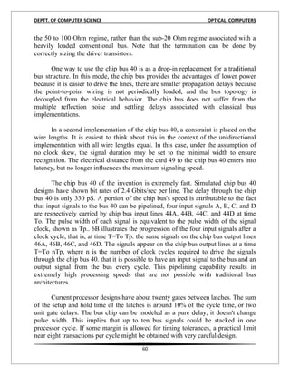 DEPTT. OF COMPUTER SCIENCE                                         OPTICAL COMPUTERS


the 50 to 100 Ohm regime, rather than the sub-20 Ohm regime associated with a
heavily loaded conventional bus. Note that the termination can be done by
correctly sizing the driver transistors.

       One way to use the chip bus 40 is as a drop-in replacement for a traditional
bus structure. In this mode, the chip bus provides the advantages of lower power
because it is easier to drive the lines, there are smaller propagation delays because
the point-to-point wiring is not periodically loaded, and the bus topology is
decoupled from the electrical behavior. The chip bus does not suffer from the
multiple reflection noise and settling delays associated with classical bus
implementations.

      In a second implementation of the chip bus 40, a constraint is placed on the
wire lengths. It is easiest to think about this in the context of the unidirectional
implementation with all wire lengths equal. In this case, under the assumption of
no clock skew, the signal duration may be set to the minimal width to ensure
recognition. The electrical distance from the card 49 to the chip bus 40 enters into
latency, but no longer influences the maximum signaling speed.

       The chip bus 40 of the invention is extremely fast. Simulated chip bus 40
designs have shown bit rates of 2.4 Gbits/sec per line. The delay through the chip
bus 40 is only 330 pS. A portion of the chip bus's speed is attributable to the fact
that input signals to the bus 40 can be pipelined, four input signals A, B, C, and D
are respectively carried by chip bus input lines 44A, 44B, 44C, and 44D at time
To. The pulse width of each signal is equivalent to the pulse width of the signal
clock, shown as Tp.. 6B illustrates the progression of the four input signals after a
clock cycle, that is, at time T=To Tp. the same signals on the chip bus output lines
46A, 46B, 46C, and 46D. The signals appear on the chip bus output lines at a time
T=To nTp, where n is the number of clock cycles required to drive the signals
through the chip bus 40. that it is possible to have an input signal to the bus and an
output signal from the bus every cycle. This pipelining capability results in
extremely high processing speeds that are not possible with traditional bus
architectures.

       Current processor designs have about twenty gates between latches. The sum
of the setup and hold time of the latches is around 10% of the cycle time, or two
unit gate delays. The bus chip can be modeled as a pure delay, it doesn't change
pulse width. This implies that up to ten bus signals could be stacked in one
processor cycle. If some margin is allowed for timing tolerances, a practical limit
near eight transactions per cycle might be obtained with very careful design.
                                         60
 