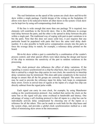 DEPTT. OF COMPUTER SCIENCE                                          OPTICAL COMPUTERS



      The real limitations on the speed of the system are clock skew and bit-to-bit
skew within a single package. Careful design of the wiring on the backplane 22
allows wire skew to be reduced to below all other skews in the system. Clock skew
can be kept low by using self-compensating clock drivers.

       If the bus is wide enough that more than one package 70 is required, two
elements will contribute to the bit-to-bit skew. One is the difference in average
total delay between the parts, and the other is the spread in delay between the pins
within a single part. The traditional way of coping with part-to-part variations is to
bin the parts. Note that this does not cause yield loss, it just requires that any
particular board be populated with parts that have the same total delay dash-
number. It is also possible to build active compensation circuits into the parts to
force the average delay to match, for example, a reference delay printed on the
board.

      Bit-to-bit skew within a part is controlled by a combination of the vendor's
process control, and what special efforts were taken during the design and layout
of the chip to minimize the sensitivity of the part to random variations in the
processing.

       The clock protocol also influences the effect of delay variations. If the
signalling is source synchronized on a chip-by-chip basis, that is each group of bits
that is carried by a single bus chip carries its own clock, the sensitivity to interchip
delay variations may be minimized. This does add some complexity to the receiver
design to ensure that all the bit groups are correctly realigned. The source clock
may be used to provide the reference input for delay lock loops to compensate
these errors. Errors in arrival time of signals at the inputs of a single bus chip can
directly subtract from the signal pulse width.

       Each signal can carry its own clock, for example, by using Manchester
coding as the synchronization protocol. Any method that carries the clock on the
same line as the signal will pay some overhead in bandwidth and latency. One
advantage of using a self clocking protocol is that all inputs to a chip bus can be
individually actively delay compensated by choosing one of the inputs as a
reference for all the others. This can be made to work both for the chip buses and
the system chips, and provides a global clock synchronization method as a side
effect of minimizing skew errors in the interconnect.



                                          61
 