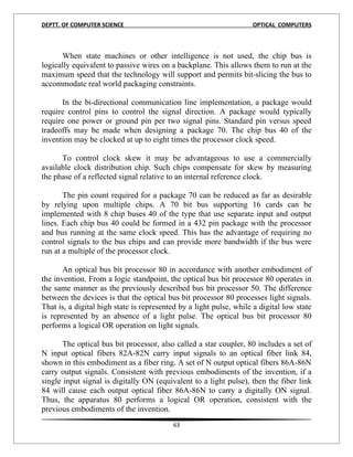 DEPTT. OF COMPUTER SCIENCE                                          OPTICAL COMPUTERS



      When state machines or other intelligence is not used, the chip bus is
logically equivalent to passive wires on a backplane. This allows them to run at the
maximum speed that the technology will support and permits bit-slicing the bus to
accommodate real world packaging constraints.

      In the bi-directional communication line implementation, a package would
require control pins to control the signal direction. A package would typically
require one power or ground pin per two signal pins. Standard pin versus speed
tradeoffs may be made when designing a package 70. The chip bus 40 of the
invention may be clocked at up to eight times the processor clock speed.

      To control clock skew it may be advantageous to use a commercially
available clock distribution chip. Such chips compensate for skew by measuring
the phase of a reflected signal relative to an internal reference clock.

       The pin count required for a package 70 can be reduced as far as desirable
by relying upon multiple chips. A 70 bit bus supporting 16 cards can be
implemented with 8 chip buses 40 of the type that use separate input and output
lines. Each chip bus 40 could be formed in a 432 pin package with the processor
and bus running at the same clock speed. This has the advantage of requiring no
control signals to the bus chips and can provide more bandwidth if the bus were
run at a multiple of the processor clock.

       An optical bus bit processor 80 in accordance with another embodiment of
the invention. From a logic standpoint, the optical bus bit processor 80 operates in
the same manner as the previously described bus bit processor 50. The difference
between the devices is that the optical bus bit processor 80 processes light signals.
That is, a digital high state is represented by a light pulse, while a digital low state
is represented by an absence of a light pulse. The optical bus bit processor 80
performs a logical OR operation on light signals.

       The optical bus bit processor, also called a star coupler, 80 includes a set of
N input optical fibers 82A-82N carry input signals to an optical fiber link 84,
shown in this embodiment as a fiber ring. A set of N output optical fibers 86A-86N
carry output signals. Consistent with previous embodiments of the invention, if a
single input signal is digitally ON (equivalent to a light pulse), then the fiber link
84 will cause each output optical fiber 86A-86N to carry a digitally ON signal.
Thus, the apparatus 80 performs a logical OR operation, consistent with the
previous embodiments of the invention.
                                          63
 