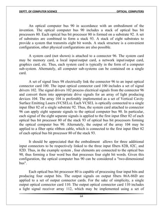 DEPTT. OF COMPUTER SCIENCE                                          OPTICAL COMPUTERS



      An optical computer bus 90 in accordance with an embodiment of the
invention. The optical computer bus 90 includes a stack of optical bus bit
processors 80. Each optical bus bit processor 80 is formed on a substrate 92. A set
of substrates are combined to form a stack 93. A stack of eight substrates to
provide a system that transmits eight bit words. A stack structure is a convenient
configuration, other physical configurations are also possible.

      A system card (not shown) is attached to a connector 96. The system card
may be memory card, a local input/output card, a network input/output card,
graphics card, etc. Thus, each system card is typically in the form of a computer
sub-system. Alternately, all computer sub-systems can be contained on a single
card.

       A set of signal lines 98 electrically link the connector 96 to an input optical
connector card 100. The input optical connector card 100 includes a set of signal
drivers 102. The signal drivers 102 process electrical signals from the connector 96
and convert them into appropriate drive signals for an array of light producing
devices 104. The array 104 is preferably implemented as a set of Vertical Cavity
Surface Emitting Lasers (VCSELs). Each VCSEL is optically connected to a single
input fiber 82 of a single substrate 92. Thus, the system card attached to connector
96 can apply eight separate signals to the optical computer bus 90. In particular,
each signal of the eight separate signals is applied to the first input fiber 82 of each
optical bus bit processor 80 of the stack 93 of optical bus bit processors forming
the optical computer bus 90. Alternately, the output of the array 104 may be
applied to a fiber optic ribbon cable, which is connected to the first input fiber 82
of each optical bus bit processor 80 of the stack 93.

      It should be appreciated that the embodiment allows for three additional
input connectors to be respectively linked to the three input fibers 82B, 82C, and
82D. Thus, in the example system , four elements are connected to the optical bus
90, thus forming a four word bus that processes four eight bit words. Given this
configuration, the optical computer bus 90 can be considered a "two-dimensional
bus".

      Each optical bus bit processor 80 is capable of processing four input bits and
producing four output bits. The output signals on output fibers 86A-86D are
applied to a set of output connector cards. For the sake of simplicity, a single
output optical connector card 110. The output optical connector card 110 includes
a light signal receiver array 112, which may be implemented using a set of
                                          64
 