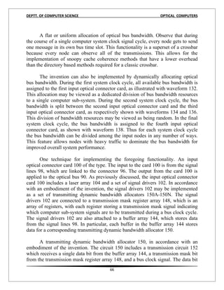 DEPTT. OF COMPUTER SCIENCE                                        OPTICAL COMPUTERS



       A flat or uniform allocation of optical bus bandwidth. Observe that during
the course of a single computer system clock signal cycle, every node gets to send
one message in its own bus time slot. This functionality is a superset of a crossbar
because every node can observe all of the transmissions. This allows for the
implementation of snoopy cache coherence methods that have a lower overhead
than the directory based methods required for a classic crossbar.

       The invention can also be implemented by dynamically allocating optical
bus bandwidth. During the first system clock cycle, all available bus bandwidth is
assigned to the first input optical connector card, as illustrated with waveform 132.
This allocation may be viewed as a dedicated division of bus bandwidth resources
to a single computer sub-system. During the second system clock cycle, the bus
bandwidth is split between the second input optical connector card and the third
input optical connector card, as respectively shown with waveforms 134 and 136.
This division of bandwidth resources may be viewed as being random. In the final
system clock cycle, the bus bandwidth is assigned to the fourth input optical
connector card, as shown with waveform 138. Thus for each system clock cycle
the bus bandwidth can be divided among the input nodes in any number of ways.
This feature allows nodes with heavy traffic to dominate the bus bandwidth for
improved overall system performance.

       One technique for implementing the foregoing functionality. An input
optical connector card 100 of the type. The input to the card 100 is from the signal
lines 98, which are linked to the connector 96. The output from the card 100 is
applied to the optical bus 90. As previously discussed, the input optical connector
card 100 includes a laser array 104 and a set of signal drivers 102. In accordance
with an embodiment of the invention, the signal drivers 102 may be implemented
as a set of transmitting dynamic bandwidth allocators 150A-150N. The signal
drivers 102 are connected to a transmission mask register array 148, which is an
array of registers, with each register storing a transmission mask signal indicating
which computer sub-system signals are to be transmitted during a bus clock cycle.
The signal drivers 102 are also attached to a buffer array 144, which stores data
from the signal lines 98. In particular, each buffer in the buffer array 144 stores
data for a corresponding transmitting dynamic bandwidth allocator 150.

      A transmitting dynamic bandwidth allocator 150, in accordance with an
embodiment of the invention. The circuit 150 includes a transmission circuit 152
which receives a single data bit from the buffer array 144, a transmission mask bit
from the transmission mask register array 148, and a bus clock signal. The data bit
                                         66
 