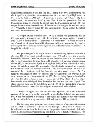 DEPTT. OF COMPUTER SCIENCE                                          OPTICAL COMPUTERS


is applied to an input node of a flip-flop 160. The flip-flop 160 is enabled if the bus
clock signal is high and the transmission mask bit is set to a digital high value. In
this case, the logical AND gate 162 generates a digital high value, or flip-flop
enable signal, to enable the flip-flop 160. Thus, it can be appreciated that the
transmission mask bit controls the output from the transmission circuit 152. The
output from the transmission circuit 152 is used as a drive signal for the laser array
104. Preferably, a deskew circuit 154 and a drive circuit 156 are used at the output
end of the transmission circuit 152.

       An output optical connector card 110 has a similar configuration to that of
the input optical connector card 100 . In particular, an output optical connector
card 110 has a receiver array 112 connected to a driver array 114, which includes a
set of receiving dynamic bandwidth allocators, which are controlled by receive
mask signals stored in receive mask registers. The output from the driver array 114
is applied to a buffer array.

       The processing of a bit signal between a transmitting dynamic bandwidth
allocator 150 of an input optical connector card 100 and a receiving dynamic
bandwidth allocator 170 of an output optical connector card 110. As discussed
above, the transmitting dynamic bandwidth allocator 150 includes a transmission
circuit 152, a transmission signal mask register 148A of the transmission mask
array 148, a deskew circuit 154 and a driver 156. Similarly, the receiving dynamic
bandwidth allocator 170 includes a driver 172 and a receiver circuit 174, which is
controlled by a receiving mask bit from the receiving mask register 176 of a
receiving mask register array (not shown). The receiver circuit 174 operates in the
same manner as the transmission circuit 152. The receiving dynamic bandwidth
allocator 170 also includes a skew compare circuit 178, which identifies skew
between the received signal form the optical bus and the bus clock signal. The
skew value is then sent to the deskew circuit 154 of the transmitting dynamic
bandwidth allocator 150 so that future signals are sent with reduced skew.

       It should be appreciated that the disclosed dynamic bandwidth allocation
concept of the invention is also applicable to the disclosed digital gate computer
bus. When implemented in reference to the digital gate computer bus embodiment
of the invention, light array transmitters 104 and receivers 112 are omitted.

      The foregoing descriptions of specific embodiments of the present invention
are presented for purposes of illustration and description. They are not intended to
be exhaustive or to limit the invention to the precise forms disclosed, obviously
many modifications and variations are possible in view of the above teachings. For
                                          67
 