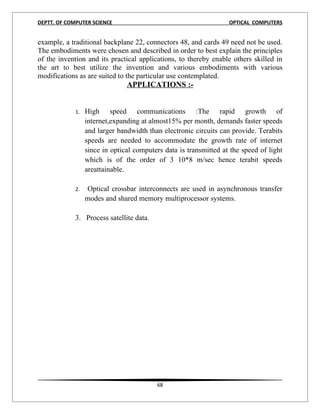 DEPTT. OF COMPUTER SCIENCE                                         OPTICAL COMPUTERS


example, a traditional backplane 22, connectors 48, and cards 49 need not be used.
The embodiments were chosen and described in order to best explain the principles
of the invention and its practical applications, to thereby enable others skilled in
the art to best utilize the invention and various embodiments with various
modifications as are suited to the particular use contemplated.
                                APPLICATIONS :-


             1.   High speed communications :The rapid growth of
                  internet,expanding at almost15% per month, demands faster speeds
                  and larger bandwidth than electronic circuits can provide. Terabits
                  speeds are needed to accommodate the growth rate of internet
                  since in optical computers data is transmitted at the speed of light
                  which is of the order of 3 10*8 m/sec hence terabit speeds
                  areattainable.

             2.   Optical crossbar interconnects are used in asynchronous transfer
                  modes and shared memory multiprocessor systems.

             3. Process satellite data.




                                          68
 