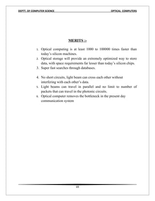 DEPTT. OF COMPUTER SCIENCE                                       OPTICAL COMPUTERS




                                   MERITS :-

             1. Optical computing is at least 1000 to 100000 times faster than
                today’s silicon machines.
             2. Optical storage will provide an extremely optimized way to store
                data, with space requirements far lesser than today’s silicon chips.
             3. Super fast searches through databases.

             4. No short circuits, light beam can cross each other without
                interfering with each other’s data.
             5. Light beams can travel in parallel and no limit to number of
                packets that can travel in the photonic circuits.
             6. Optical computer removes the bottleneck in the present day
                communication system




1




                                         69
 