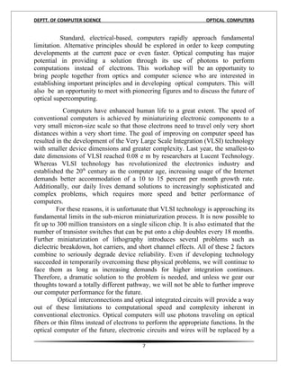 DEPTT. OF COMPUTER SCIENCE                                           OPTICAL COMPUTERS


          Standard, electrical-based, computers rapidly approach fundamental
limitation. Alternative principles should be explored in order to keep computing
developments at the current pace or even faster. Optical computing has major
potential in providing a solution through its use of photons to perform
computations instead of electrons. This workshop will be an opportunity to
bring people together from optics and computer science who are interested in
establishing important principles and in developing optical computers. This will
also be an opportunity to meet with pioneering figures and to discuss the future of
optical supercomputing.
            Computers have enhanced human life to a great extent. The speed of
conventional computers is achieved by miniaturizing electronic components to a
very small micron-size scale so that those electrons need to travel only very short
distances within a very short time. The goal of improving on computer speed has
resulted in the development of the Very Large Scale Integration (VLSI) technology
with smaller device dimensions and greater complexity. Last year, the smallest-to
date dimensions of VLSI reached 0.08 e m by researchers at Lucent Technology.
Whereas VLSI technology has revolutionized the electronics industry and
established the 20th century as the computer age, increasing usage of the Internet
demands better accommodation of a 10 to 15 percent per month growth rate.
Additionally, our daily lives demand solutions to increasingly sophisticated and
complex problems, which requires more speed and better performance of
computers.
         For these reasons, it is unfortunate that VLSI technology is approaching its
fundamental limits in the sub-micron miniaturization process. It is now possible to
fit up to 300 million transistors on a single silicon chip. It is also estimated that the
number of transistor switches that can be put onto a chip doubles every 18 months.
Further miniaturization of lithography introduces several problems such as
dielectric breakdown, hot carriers, and short channel effects. All of these 2 factors
combine to seriously degrade device reliability. Even if developing technology
succeeded in temporarily overcoming these physical problems, we will continue to
face them as long as increasing demands for higher integration continues.
Therefore, a dramatic solution to the problem is needed, and unless we gear our
thoughts toward a totally different pathway, we will not be able to further improve
our computer performance for the future.
          Optical interconnections and optical integrated circuits will provide a way
out of these limitations to computational speed and complexity inherent in
conventional electronics. Optical computers will use photons traveling on optical
fibers or thin films instead of electrons to perform the appropriate functions. In the
optical computer of the future, electronic circuits and wires will be replaced by a

                                           7
 