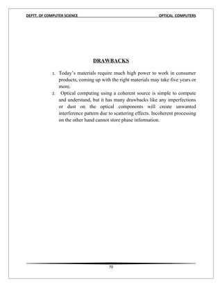 DEPTT. OF COMPUTER SCIENCE                                          OPTICAL COMPUTERS




                                   DRAWBACKS

             1.   Today’s materials require much high power to work in consumer
                  products, coming up with the right materials may take five years or
                  more.
             2.    Optical computing using a coherent source is simple to compute
                  and understand, but it has many drawbacks like any imperfections
                  or dust on the optical components will create unwanted
                  interference pattern due to scattering effects. Incoherent processing
                  on the other hand cannot store phase information.
17




                                           70
 