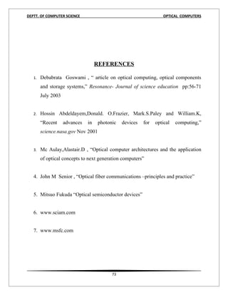 DEPTT. OF COMPUTER SCIENCE                                        OPTICAL COMPUTERS




                                    REFERENCES

   1.   Debabrata Goswami , “ article on optical computing, optical components
        and storage systems,” Resonance- Journal of science education pp:56-71
        July 2003


   2.   Hossin Abdeldayem,Donald. O.Frazier, Mark.S.Paley and William.K,
        “Recent     advances   in   photonic   devices   for   optical   computing,”
        science.nasa.gov Nov 2001


   3.   Mc Aulay,Alastair.D , “Optical computer architectures and the application
        of optical concepts to next generation computers”


   4. John M Senior , “Optical fiber communications –principles and practice”


   5. Mitsuo Fukuda “Optical semiconductor devices”


   6. www.sciam.com


   7. www.msfc.com




                                          73
 