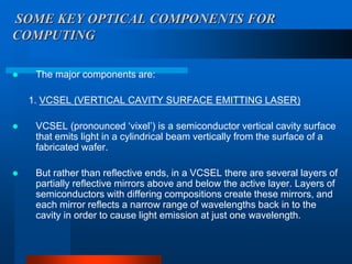 SOME KEY OPTICAL COMPONENTS FOR
COMPUTING

    The major components are:

    1. VCSEL (VERTICAL CAVITY SURFACE EMITTING LASER)

    VCSEL (pronounced ‘vixel’) is a semiconductor vertical cavity surface
     that emits light in a cylindrical beam vertically from the surface of a
     fabricated wafer.

    But rather than reflective ends, in a VCSEL there are several layers of
     partially reflective mirrors above and below the active layer. Layers of
     semiconductors with differing compositions create these mirrors, and
     each mirror reflects a narrow range of wavelengths back in to the
     cavity in order to cause light emission at just one wavelength.
 