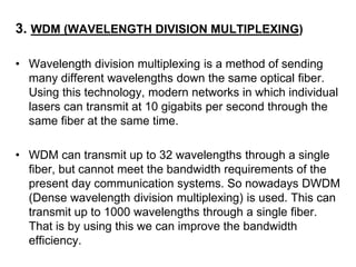 3. WDM (WAVELENGTH DIVISION MULTIPLEXING)

• Wavelength division multiplexing is a method of sending
  many different wavelengths down the same optical fiber.
  Using this technology, modern networks in which individual
  lasers can transmit at 10 gigabits per second through the
  same fiber at the same time.

• WDM can transmit up to 32 wavelengths through a single
  fiber, but cannot meet the bandwidth requirements of the
  present day communication systems. So nowadays DWDM
  (Dense wavelength division multiplexing) is used. This can
  transmit up to 1000 wavelengths through a single fiber.
  That is by using this we can improve the bandwidth
  efficiency.
 