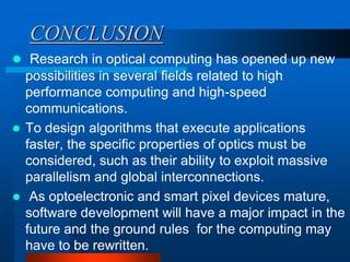 CONCLUSION
 Research in optical computing has opened up new
  possibilities in several fields related to high
  performance computing and high-speed
  communications.
 To design algorithms that execute applications
  faster, the specific properties of optics must be
  considered, such as their ability to exploit massive
  parallelism and global interconnections.
 As optoelectronic and smart pixel devices mature,
  software development will have a major impact in the
  future and the ground rules for the computing may
  have to be rewritten.
 