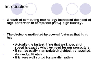 Introduction

• Growth of computing technology increased the need of
  high performance computers (HPC) significantly .


• The choice is motivated by several features that light
  has:

•       • Actually the fastest thing that we know, and
          speed is exactly what we need for our computers.
        • It can be easily manipulated (divided, transported,
•         delayed,split etc.)
        • It is very well suited for parallelization.
 