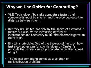 Why we Use Optics for Computing?
• VLSI Technology: To make computers faster, their
  components must be smaller and there by decrease the
  distance between them.

• But they are limited not only by the speed of electrons in
  matter but also by the increasing density of
  interconnections necessary to link the electronic gates on
  microchips.
• Einstein’s principle: One of the theoretical limits on how
  fast a computer can function is given by Einstein’s
  principle that signal cannot propagate faster than speed
  of light.

• The optical computing comes as a solution of
  miniaturization problem.
 