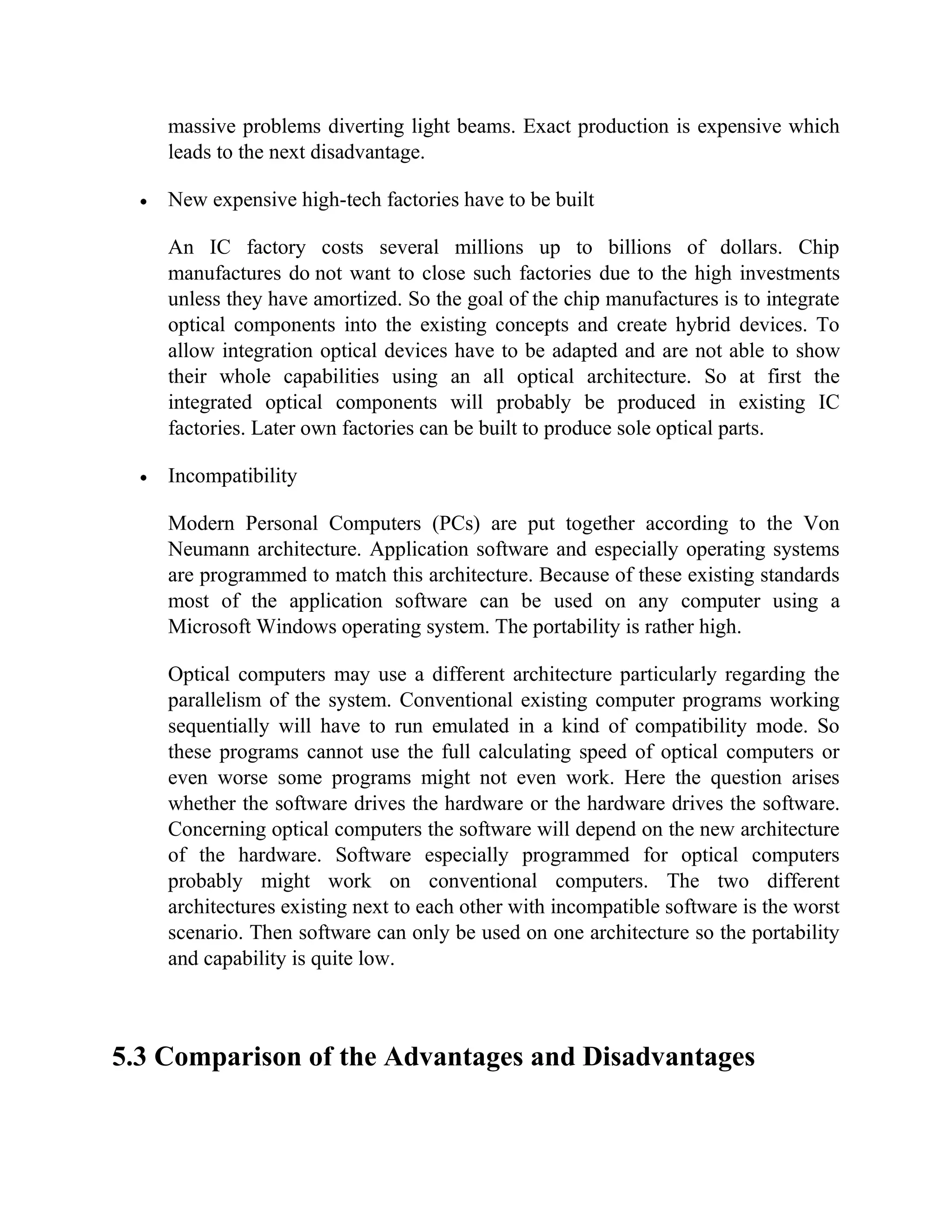 massive problems diverting light beams. Exact production is expensive which
    leads to the next disadvantage.

    New expensive high-tech factories have to be built

    An IC factory costs several millions up to billions of dollars. Chip
    manufactures do not want to close such factories due to the high investments
    unless they have amortized. So the goal of the chip manufactures is to integrate
    optical components into the existing concepts and create hybrid devices. To
    allow integration optical devices have to be adapted and are not able to show
    their whole capabilities using an all optical architecture. So at first the
    integrated optical components will probably be produced in existing IC
    factories. Later own factories can be built to produce sole optical parts.

    Incompatibility

    Modern Personal Computers (PCs) are put together according to the Von
    Neumann architecture. Application software and especially operating systems
    are programmed to match this architecture. Because of these existing standards
    most of the application software can be used on any computer using a
    Microsoft Windows operating system. The portability is rather high.

    Optical computers may use a different architecture particularly regarding the
    parallelism of the system. Conventional existing computer programs working
    sequentially will have to run emulated in a kind of compatibility mode. So
    these programs cannot use the full calculating speed of optical computers or
    even worse some programs might not even work. Here the question arises
    whether the software drives the hardware or the hardware drives the software.
    Concerning optical computers the software will depend on the new architecture
    of the hardware. Software especially programmed for optical computers
    probably might work on conventional computers. The two different
    architectures existing next to each other with incompatible software is the worst
    scenario. Then software can only be used on one architecture so the portability
    and capability is quite low.



5.3 Comparison of the Advantages and Disadvantages
 