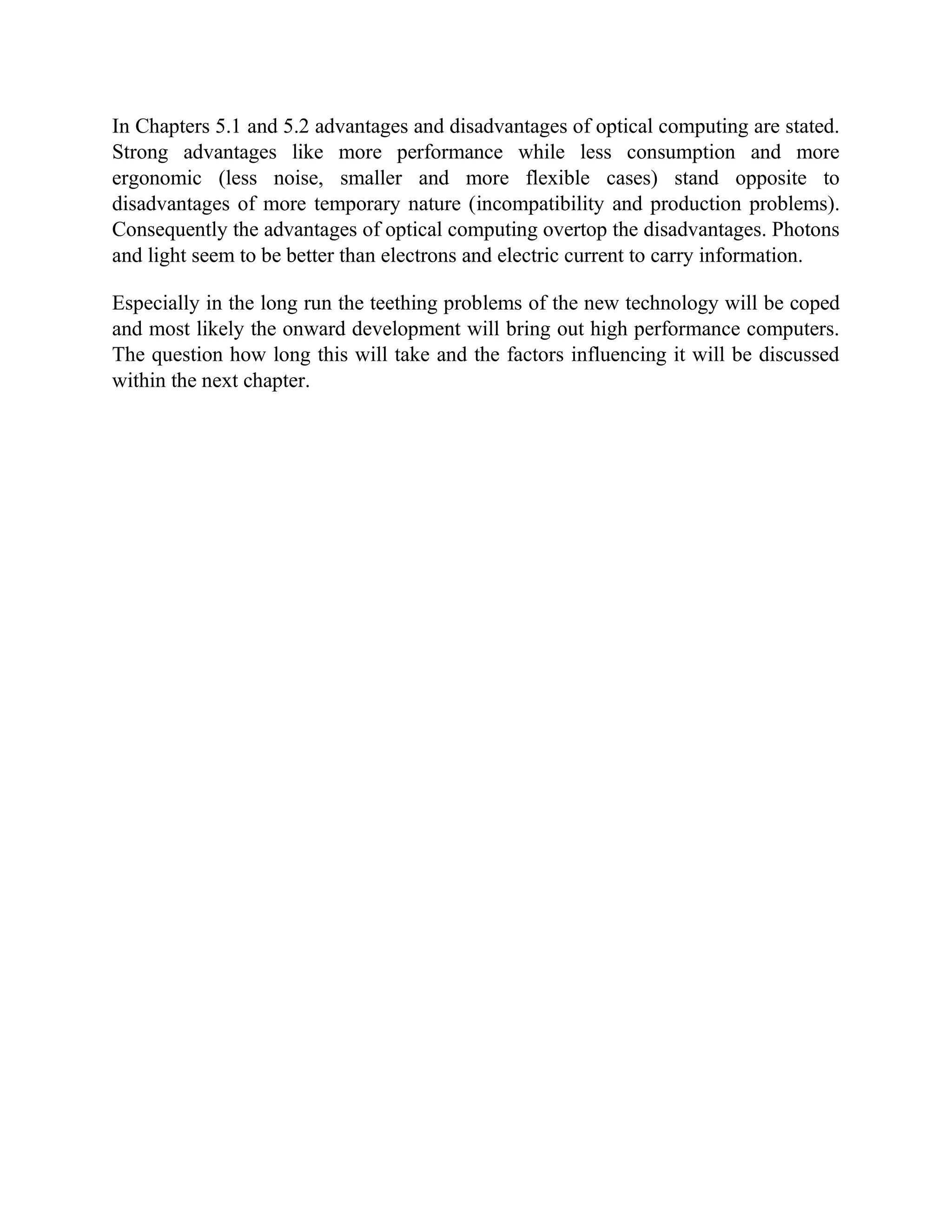 In Chapters 5.1 and 5.2 advantages and disadvantages of optical computing are stated.
Strong advantages like more performance while less consumption and more
ergonomic (less noise, smaller and more flexible cases) stand opposite to
disadvantages of more temporary nature (incompatibility and production problems).
Consequently the advantages of optical computing overtop the disadvantages. Photons
and light seem to be better than electrons and electric current to carry information.

Especially in the long run the teething problems of the new technology will be coped
and most likely the onward development will bring out high performance computers.
The question how long this will take and the factors influencing it will be discussed
within the next chapter.
 