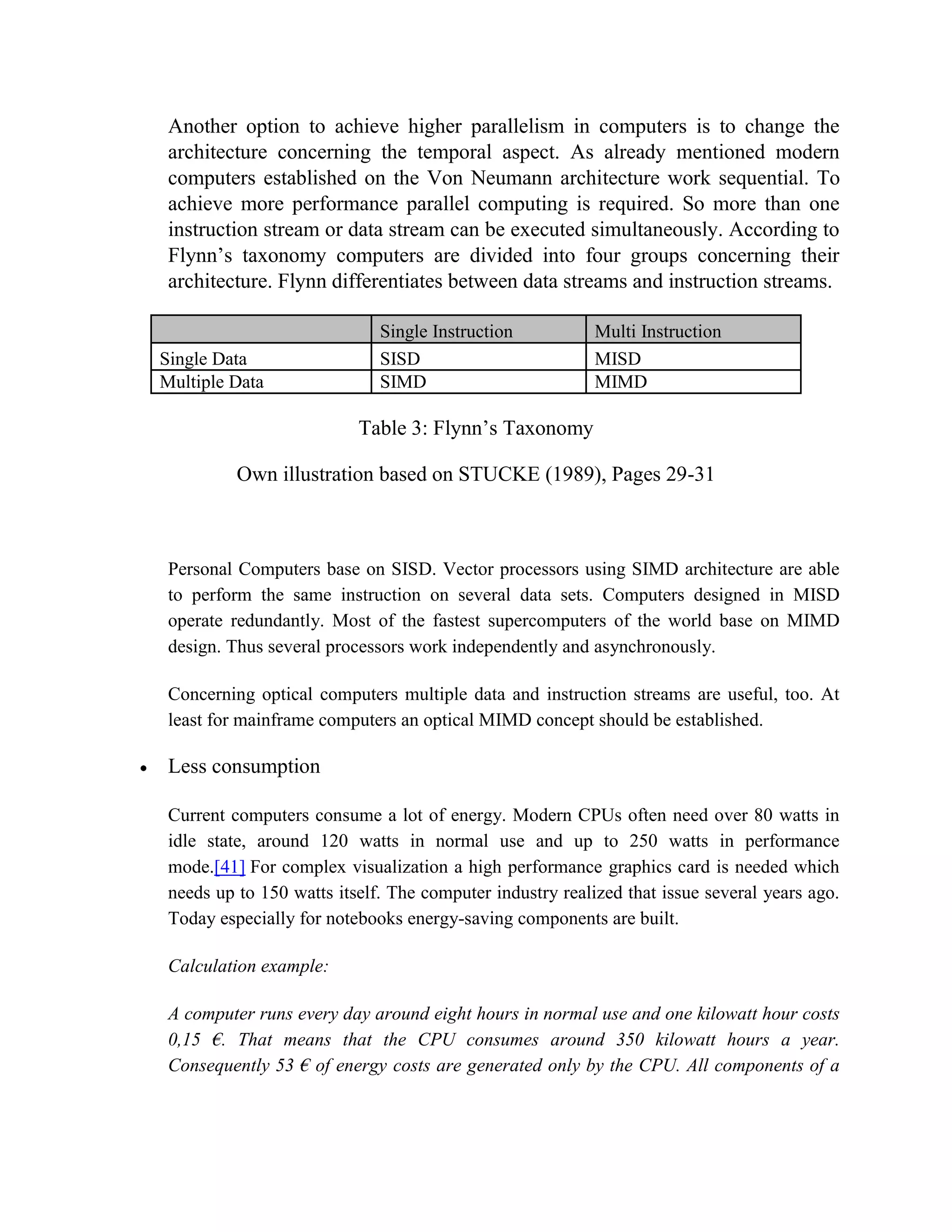 Another option to achieve higher parallelism in computers is to change the
 architecture concerning the temporal aspect. As already mentioned modern
 computers established on the Von Neumann architecture work sequential. To
 achieve more performance parallel computing is required. So more than one
 instruction stream or data stream can be executed simultaneously. According to
 Flynn’s taxonomy computers are divided into four groups concerning their
 architecture. Flynn differentiates between data streams and instruction streams.

                             Single Instruction           Multi Instruction
Single Data                  SISD                         MISD
Multiple Data                SIMD                         MIMD

                          Table 3: Flynn’s Taxonomy

          Own illustration based on STUCKE (1989), Pages 29-31



 Personal Computers base on SISD. Vector processors using SIMD architecture are able
 to perform the same instruction on several data sets. Computers designed in MISD
 operate redundantly. Most of the fastest supercomputers of the world base on MIMD
 design. Thus several processors work independently and asynchronously.

 Concerning optical computers multiple data and instruction streams are useful, too. At
 least for mainframe computers an optical MIMD concept should be established.

 Less consumption

 Current computers consume a lot of energy. Modern CPUs often need over 80 watts in
 idle state, around 120 watts in normal use and up to 250 watts in performance
 mode.[41] For complex visualization a high performance graphics card is needed which
 needs up to 150 watts itself. The computer industry realized that issue several years ago.
 Today especially for notebooks energy-saving components are built.

 Calculation example:

 A computer runs every day around eight hours in normal use and one kilowatt hour costs
 0,15 €. That means that the CPU consumes around 350 kilowatt hours a year.
 Consequently 53 € of energy costs are generated only by the CPU. All components of a
 