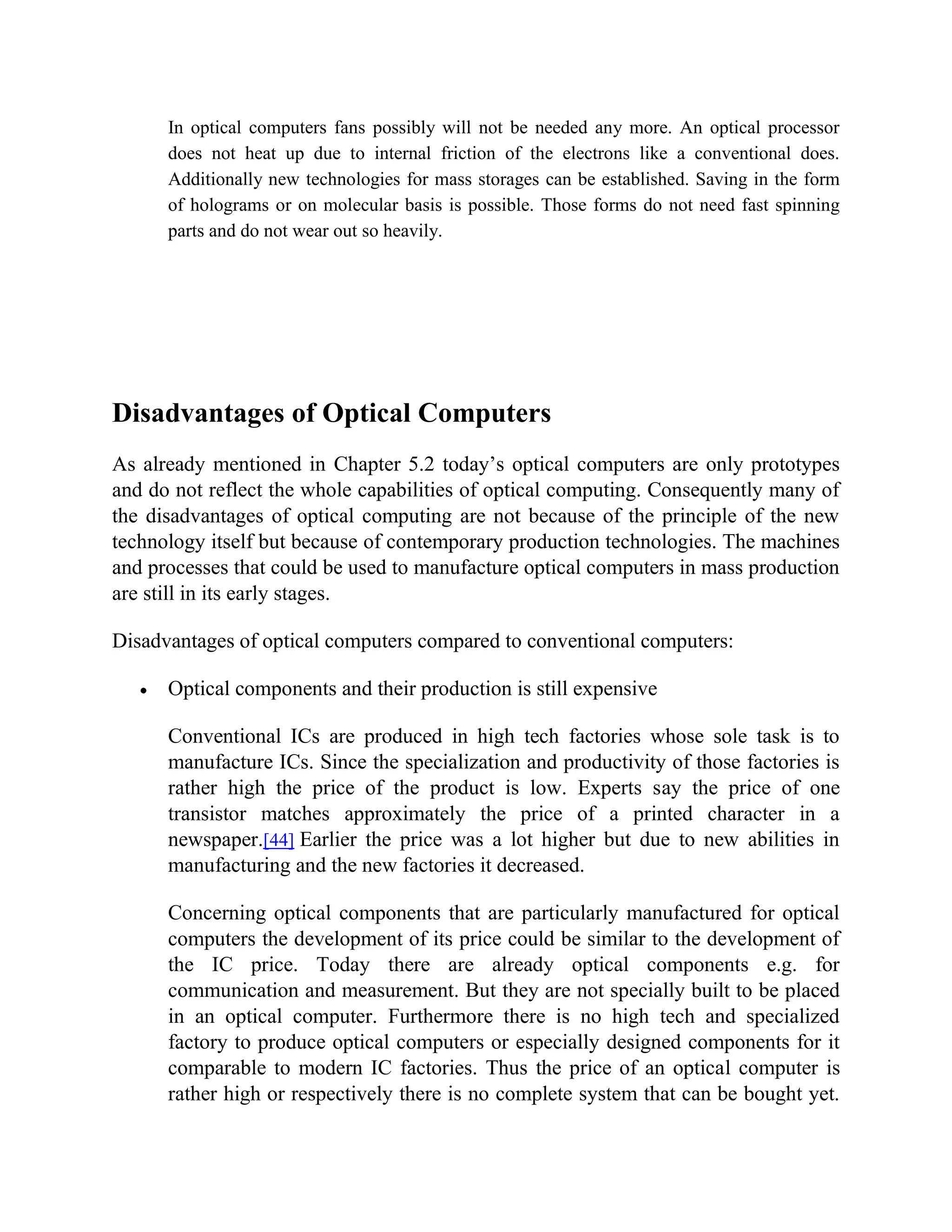 In optical computers fans possibly will not be needed any more. An optical processor
      does not heat up due to internal friction of the electrons like a conventional does.
      Additionally new technologies for mass storages can be established. Saving in the form
      of holograms or on molecular basis is possible. Those forms do not need fast spinning
      parts and do not wear out so heavily.




Disadvantages of Optical Computers
As already mentioned in Chapter 5.2 today’s optical computers are only prototypes
and do not reflect the whole capabilities of optical computing. Consequently many of
the disadvantages of optical computing are not because of the principle of the new
technology itself but because of contemporary production technologies. The machines
and processes that could be used to manufacture optical computers in mass production
are still in its early stages.

Disadvantages of optical computers compared to conventional computers:

      Optical components and their production is still expensive

      Conventional ICs are produced in high tech factories whose sole task is to
      manufacture ICs. Since the specialization and productivity of those factories is
      rather high the price of the product is low. Experts say the price of one
      transistor matches approximately the price of a printed character in a
      newspaper.[44] Earlier the price was a lot higher but due to new abilities in
      manufacturing and the new factories it decreased.

      Concerning optical components that are particularly manufactured for optical
      computers the development of its price could be similar to the development of
      the IC price. Today there are already optical components e.g. for
      communication and measurement. But they are not specially built to be placed
      in an optical computer. Furthermore there is no high tech and specialized
      factory to produce optical computers or especially designed components for it
      comparable to modern IC factories. Thus the price of an optical computer is
      rather high or respectively there is no complete system that can be bought yet.
 