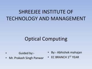 SHREEJEE INSTITUTE OF
TECHNOLOGY AND MANAGEMENT
Optical Computing
• Guided by:-
• Mr. Prakash Singh Panwar
• By:- Abhishek mahajan
• EC BRANCH 1ST YEAR
 