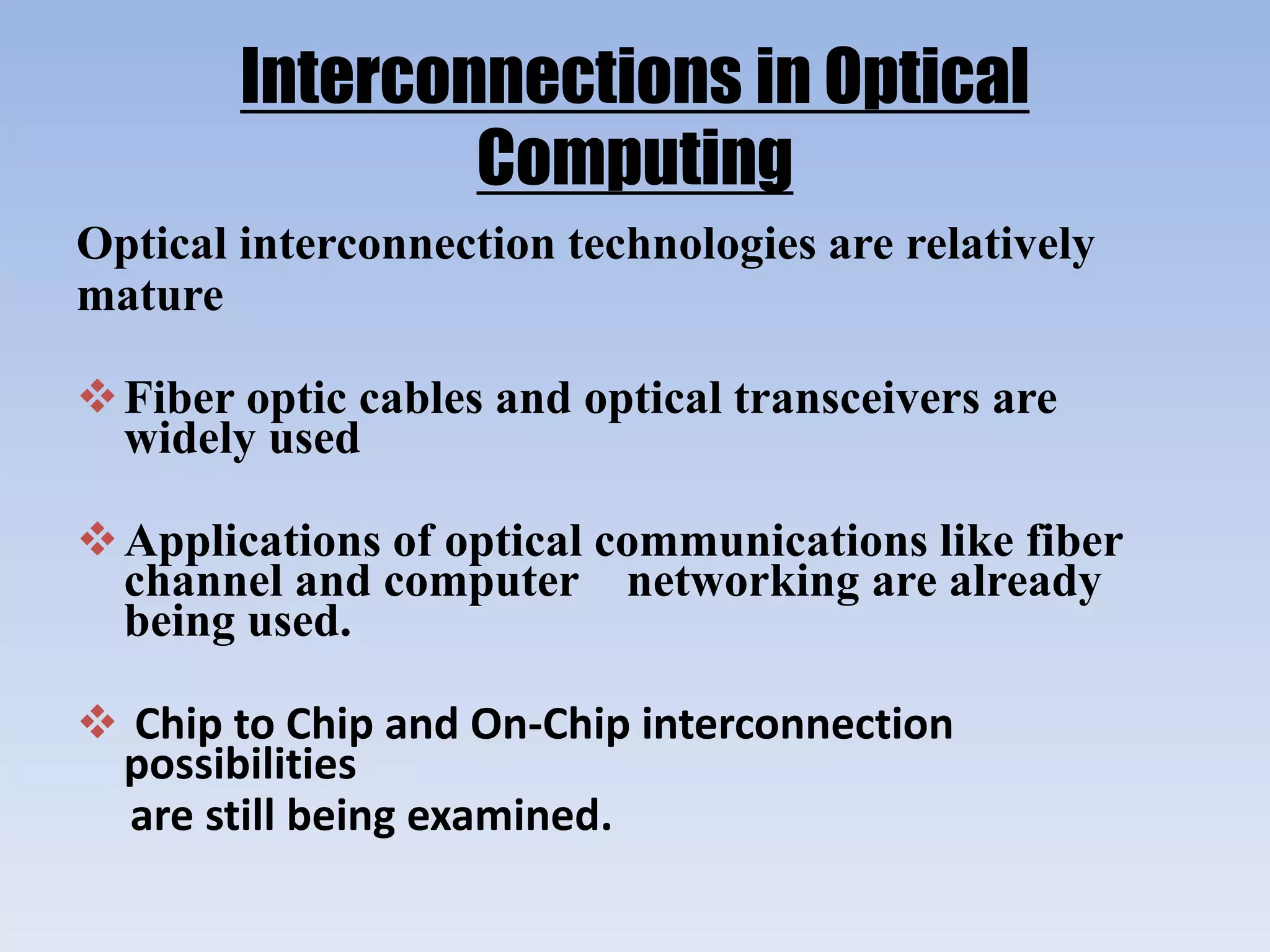 Interconnections in Optical
Computing
Optical interconnection technologies are relatively
mature
Fiber optic cables and optical transceivers are
widely used
Applications of optical communications like fiber
channel and computer networking are already
being used.
 Chip to Chip and On-Chip interconnection
possibilities
are still being examined.
 